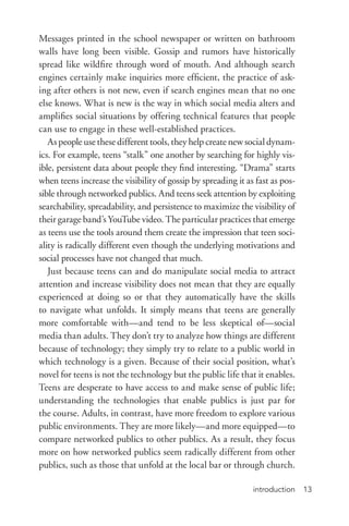 introduction 13
Messages printed in the school newspaper or written on bathroom
walls have long been visible. Gossip and rumors have historically
spread like wildfire through word of mouth. And although search
engines certainly make inquiries more efficient, the practice of ask-
ing after others is not new, even if search engines mean that no one
else knows. What is new is the way in which social media alters and
amplifies social situations by offering technical features that people
can use to engage in these well-­established practices.
As people use these different tools, they help create new social dynam-
ics. For example, teens “stalk” one another by searching for highly vis-
ible, persistent data about people they find interesting. “Drama” starts
when teens increase the visibility of gossip by spreading it as fast as pos-
sible through networked publics. And teens seek attention by exploiting
searchability, spreadability, and persistence to maximize the visibility of
their garage band’s YouTube video. The particular practices that emerge
as teens use the tools around them create the impression that teen soci-
ality is radically different even though the underlying motivations and
social processes have not changed that much.
Just because teens can and do manipulate social media to attract
attention and increase visibility does not mean that they are equally
experienced at doing so or that they automatically have the skills
to navigate what unfolds. It simply means that teens are generally
more comfortable with—and tend to be less skeptical of—social
media than adults. They don’t try to analyze how things are different
because of technology; they simply try to relate to a public world in
which technology is a given. Because of their social position, what’s
novel for teens is not the technology but the public life that it enables.
Teens are desperate to have access to and make sense of public life;
understanding the technologies that enable publics is just par for
the course. Adults, in contrast, have more freedom to explore various
public environments. They are more likely—and more equipped—to
compare networked publics to other publics. As a result, they focus
more on how networked publics seem radically different from other
publics, such as those that unfold at the local bar or through church.
 