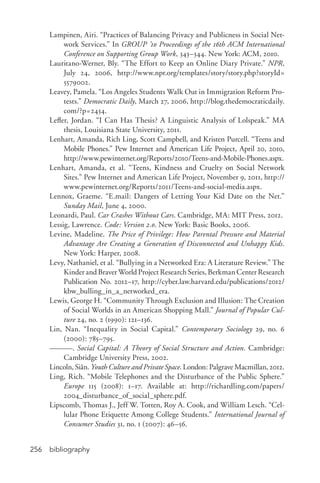 bibliography256
Lampinen, Airi. “Practices of Balancing Privacy and Publicness in Social Net-
work Services.” In GROUP ’10 Proceedings of the 16th ACM International
Conference on Supporting Group Work, 343–344. New York: ACM, 2010.
Lauritano-­Werner, Bly. “The Effort to Keep an Online Diary Private.” NPR,
July 24, 2006, http://www.npr.org/templates/story/story.php?storyId=
5579002.
Leavey, Pamela. “Los Angeles Students Walk Out in Immigration Reform Pro-
tests.” Democratic Daily, March 27, 2006, http://blog.thedemocraticdaily.
com/?p=2434.
Lefler, Jordan. “I Can Has Thesis? A Linguistic Analysis of Lolspeak.” MA
thesis, Louisiana State University, 2011.
Lenhart, Amanda, Rich Ling, Scott Campbell, and Kristen Purcell. “Teens and
Mobile Phones.” Pew Internet and American Life Project, April 20, 2010,
http://www.pewinternet.org/Reports/2010/Teens-­and-­Mobile-­Phones.aspx.
Lenhart, Amanda, et al. “Teens, Kindness and Cruelty on Social Network
Sites.” Pew Internet and American Life Project, November 9, 2011, http://
www.pewinternet.org/Reports/2011/Teens-­and-­social-­media.aspx.
Lennox, Graeme. “E.mail: Dangers of Letting Your Kid Date on the Net.”
Sunday Mail, June 4, 2000.
Leonardi, Paul. Car Crashes Without Cars. Cambridge, MA: MIT Press, 2012.
Lessig, Lawrence. Code: Version 2.0. New York: Basic Books, 2006.
Levine, Madeline. The Price of Privilege: How Parental Pressure and Material
Advantage Are Creating a Generation of Disconnected and Unhappy Kids.
New York: Harper, 2008.
Levy, Nathaniel, et al. “Bullying in a Networked Era: A Literature Review.” The
Kinder and Braver World Project Research Series, Berkman Center Research
Publication No. 2012–17, http://cyber.law.harvard.edu/publications/2012/
kbw_bulling_in_a_networked_era.
Lewis, George H. “Community Through Exclusion and Illusion: The Creation
of Social Worlds in an American Shopping Mall.” Journal of Popular Cul-
ture 24, no. 2 (1990): 121–136.
Lin, Nan. “Inequality in Social Capital.” Contemporary Sociology 29, no. 6
(2000): 785–795.
———. Social Capital: A Theory of Social Structure and Action. Cambridge:
Cambridge University Press, 2002.
Lincoln, Siân. Youth Culture and Private Space. London: Palgrave Macmillan, 2012.
Ling, Rich. “Mobile Telephones and the Disturbance of the Public Sphere.”
Europe 115 (2008): 1–17. Available at: http://richardling.com/papers/
2004_disturbance_of_social_sphere.pdf.
Lipscomb, Thomas J., Jeff W. Totten, Roy A. Cook, and William Lesch. “Cel-
lular Phone Etiquette Among College Students.” International Journal of
Consumer Studies 31, no. 1 (2007): 46–56.
 