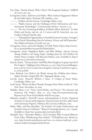 bibliography 257
Litt, Eden. “Knock, Knock. Who’s There? The Imagined Audience.” JOBEM
56 (2012): 330–345.
Livingstone, Sonia. Audiences and Publics: When Cultural Engagement Matters
for the Public Sphere. Portland, OR: Intellect, 2005.
———. Children and the Internet. Cambridge: Polity, 2009.
———. “Media Literacy and the Challenge of New Information and Com-
munication Technologies.” Communication Review 7 (2004): 3–14.
———. “On the Continuing Problems of Media Effects Research.” In Mass
Media and Society, 2nd ed., ed. J. Curran and M. Gurevitch, 305–324.
London: Edward Arnold, 1996.
———. “Taking Risky Opportunities in Youthful Content Creation: Teenagers’
Use of Social Networking Sites for Intimacy, Privacy and Self-­Expression.”
New Media and Society 10 (2008): 393–411.
Livingstone, Sonia, and Leslie Haddon. EU Kids Online Project, http://www2.
lse.ac.uk/media@lse/research/EUKidsOnline/.
Livingstone, Sonia, Magdalena Bober, and Ellen Helsper. Internet Literacy
Among Children and Young People: Findings from the UK Children Go
Online Project. London: LSE Research Online, 2005. Available at: http://
eprints.lse.ac.uk/archive/00000397.
Llorens, Ileana. “Tommy Jordan, Dad Who Shot Daughter’s Laptop, Says He’d
Do It Again.” Huffington Post, February 14, 2012, http://www.huffington-
post.com/2012/02/14/dad-­shot-­daughters-­laptop-­would-­do-­it-­again_
n_1276243.html.
Louv, Richard. Last Child in the Woods: Saving Our Children from Nature-­
Deficit Disorder. Chapel Hill, NC: Algonquin Books, 2005.
Lovink, Geert. Networks Without a Cause: A Critique of Social Media.
Cambridge: Polity, 2011.
Lyall, Sarah. “What’s the Buzz? Rowdy Teenagers Don’t Want to Hear It.” New
York Times, November 29, 2005.
Madden, Mary, et al. “Teens, Social Media, and Privacy.” Pew Internet and
American Life Project, May 21, 2013, http://www.pewinternet.org/
Reports/2013/Teens-­Social-­Media-­And-­Privacy.aspx.
Mahoney, Joseph L., Reed W. Larson, and Jacquelynne S. Eccles. Organized
Activities as Contexts of Development: Extracurricular Activities, After School
and Community Programs. Mahway, NJ: Lawrence Erlbaum, 2005.
Males, Mike, and Dan Macallair. “An Analysis of Curfew Enforcement and
Juvenile Crimes in California.” Western Criminology Review 1, no. 2 (1999).
Available at: http://wcr.sonoma.edu/v1n2/males.html.
Mandell, Nina. “Alexandra Wallace, UCLA Student Who Created Offensive
Viral Video, Withdrawing from School.” NYDailyNews.com, March 19,
2011, http://articles.nydailynews.com/2011–03–19/news/29185796_1_ucla-­
student-­student-­newspaper-­death-­threats.
 