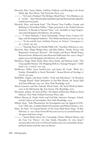 bibliography258
Marwick, Alice. Status Update: Celebrity, Publicity, and Branding in the Social
Media Age. New Haven: Yale University Press, 2013.
———. “To Catch a Predator? The MySpace Moral Panic.” First Monday 13, no.
6 (2008), http://firstmonday.org/htbin/cgiwrap/bin/ojs/index.php/fm/
article/view/2152/1966.
Marwick, Alice, and danah boyd. “The Drama! Teen Conflict, Gossip, and
Bullying in Networked Publics.” Paper presented at the Oxford Internet
Institute’s “A Decade in Internet Time,” 2011. Available at: http://papers.
ssrn.com/sol3/papers.cfm?abstract_id=1926349.
———. “I Tweet Honestly, I Tweet Passionately: Twitter Users, Context Col-
lapse, and the Imagined Audience.” New Media and Society 13 (2011): 114–133.
———. “To See and Be Seen: Celebrity Practice on Twitter.” Convergence 17,
no. 2 (2011): 139–158.
———. “Tweeting Teens Can Handle Public Life.” Guardian, February 15, 2011.
Marwick, Alice, Diego Murgia Diaz, and John Palfrey. “Youth, Privacy and
Reputation (Literature Review).” The Kinder and Braver World Project
Research Series, Berkman Center Research Publication No. 2010-­5, http://
papers.ssrn.com/sol3/papers.cfm?abstract_id=1588163.
Matthews, Hugh, Mark Taylor, Barry Percy-­Smith, and Melanie Limb. “The
Unacceptable Flaneur: The Shopping Mall as a Teenage Hangout.” Child-
hood 7, no. 3 (2000): 279–294.
McPherson, Miller, Lynn Smith-­Lovin, and James M. Cook. “Birds of a
Feather: Homophily in Social Networks.” Annual Review of Sociology 27
(2001): 415–444.
McRobbie, Angela, and Jenny Garber. “Girls and Subcultures.” In Resistance
Through Rituals: Youth Subcultures in Post-­War Britain, ed. Stuart Hall
and Tony Jefferson, 209–222. New York: Routledge, 1976.
Mesch, Gustavo, and Ilan Talmud. Wired Youth: The Social World of Adoles-
cence in the Information Age. East Sussex, UK: Routledge, 2010.
Meyrowitz, Joshua. No Sense of Place: The Impact of Electronic Media on Social
Behavior. New York: Oxford University Press, 1985.
Milner, Murray, Jr. Freaks, Geeks, and Cool Kids: American Teenagers, Schools,
and the Culture of Consumption. New York: Routledge, 2004.
Miltner, Kate. “Srsly Phenomenal: An Investigation into the Appeal of LOL-
Cats.” MSc diss., London School of Economics and Political Science, 2011.
Mina, An Xiao. “A Curated History of the Grass Mud Horse Song.” 88 Bar,
February 27, 2012, http://www.88-­bar.com/2012/02/a-­curated-­history-­of-­
the-­grass-­mud-­horse-­song/.
———. “Social Media Street Art: Censorship, China’s Political Memes and
the Cute Cat Theory.” An Xiao Studio, December 28, 2011, http://
anxiaostudio.com/2011/12/28/social-­media-­street-­art-­censorship-­chinas-­
political-­memes-­and-­the-­cute-­cat-­theory/.
 