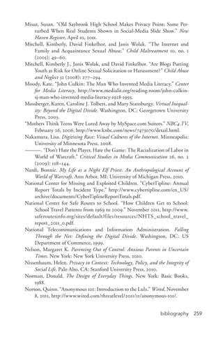 bibliography 259
Misur, Susan. “Old Saybrook High School Makes Privacy Point; Some Per-
turbed When Real Students Shown in Social-­Media Slide Show.” New
Haven Register, April 10, 2011.
Mitchell, Kimberly, David Finkelhor, and Janis Wolak. “The Internet and
Family and Acquaintance Sexual Abuse.” Child Maltreatment 10, no. 1
(2005): 49–60.
Mitchell, Kimberly J., Janis Wolak, and David Finkelhor. “Are Blogs Putting
Youth at Risk for Online Sexual Solicitation or Harassment?” Child Abuse
and Neglect 32 (2008): 277–294.
Moody, Kate. “John Culkin: The Man Who Invented Media Literacy.” Center
for Media Literacy, http://www.medialit.org/reading-­room/john-­culkin-­
sj-­man-­who-­invented-­media-­literacy-­1928-­1993.
Mossberger, Karen, Caroline J. Tolbert, and Mary Stansburgy. Virtual Inequal-
ity: Beyond the Digital Divide. Washington, DC: Georgetown University
Press, 2003.
“Mothers Think Teens Were Lured Away by MySpace.com Suitors.” NBC4.TV,
February 26, 2006, http://www.knbc.com/news/7473070/detail.html.
Nakamura, Lisa. Digitizing Race: Visual Cultures of the Internet. Minneapolis:
University of Minnesota Press, 2008.
———. “Don’t Hate the Player, Hate the Game: The Racialization of Labor in
World of Warcraft.” Critical Studies in Media Communication 26, no. 2
(2009): 128–144.
Nardi, Bonnie. My Life as a Night Elf Priest: An Anthropological Account of
World of Warcraft. Ann Arbor, MI: University of Michigan Press, 2010.
National Center for Missing and Exploited Children. “CyberTipline: Annual
Report Totals by Incident Type.” http://www.cybertipline.com/en_US/
archive/documents/CyberTiplineReportTotals.pdf.
National Center for Safe Routes to School. “How Children Get to School:
School Travel Patterns from 1969 to 2009.” November 2011, http://www.
saferoutesinfo.org/sites/default/files/resources/NHTS_school_travel_
report_2011_0.pdf.
National Telecommunications and Information Administration. Falling
Through the Net: Defining the Digital Divide. Washington, DC: US
Department of Commerce, 1999.
Nelson, Margaret K. Parenting Out of Control: Anxious Parents in Uncertain
Times. New York: New York University Press, 2010.
Nissenbaum, Helen. Privacy in Context: Technology, Policy, and the Integrity of
Social Life. Palo Alto, CA: Stanford University Press, 2010.
Norman, Donald. The Design of Everyday Things. New York: Basic Books,
1988.
Norton, Quinn. “Anonymous 101: Introduction to the Lulz.” Wired, November
8, 2011, http://www.wired.com/threatlevel/2011/11/anonymous-­101/.
 