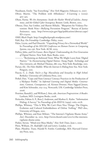 bibliography260
Nussbaum, Emily. “Say Everything.” New York Magazine, February 12, 2007.
Oliver, Martin. “The Problem with Affordance.” E-­Learning 2 (2005):
402–413.
Olson, Parmy. We Are Anonymous: Inside the Hacker World of LulzSec, Anony-
mous, and the Global Cyber Insurgency. Boston: Little, Brown, 2012.
Olweus, Dan, Sue Limber, and Sharon Mihalic. “Blueprints for Violence Pre-
vention: Book Nine—Bullying Prevention Program.” Bureau of Justice
Assistance, 1999, http://www.ncjrs.gov/App/publications/abstract.aspx?
ID=174202.
OMG Black People. http://omgblackpeople.wordpress.com/.
Pahl, Ray. On Friendship. Cambridge: Polity, 2000.
Palen, Leysia, and Paul Dourish. “Unpacking Privacy for a Networked World.”
In Proceedings of the SIGCHI Conference on Human Factors in Computing
Systems, 129–136. New York: ACM, 2003.
Palfrey, John, and Urs Gasser. Born Digital: Understanding the First Generation
of Digital Natives. New York: Basic Books, 2010.
———. “Reclaiming an Awkward Term: What We Might Learn from ‘Digital
Natives.’” In Deconstructing Digital Natives: Young People, Technology and
New Literacies, ed. Michael Thomas, 186–204. New York: Routledge, 2011.
Pariser, Eli. The Filter Bubble: What the Internet Is Hiding from You. New York:
Penguin, 2011.
Pascoe, C. J. Dude, You’re a Fag: Masculinity and Sexuality in High School.
Berkeley: University of California Press, 2011.
Perkel, Dan. “Copy and Paste Literacy? Literacy Practices in the Production of
a MySpace Profile.” In Informal Learning and Digital Media: Construc-
tions, Contexts, Consequences, ed. Kirsten Drotner, Hans Siggard Jensen,
and Kim Schroeder, 203–224. Newcastle, UK: Cambridge Scholars Press,
2006.
Pestritto, Ronald J., and William J. Atto, eds. American Progressivism: A Reader.
Lanham, MD: Lexington Books, 2008.
Petitcolas, Fabian A. P., Ross J. Anderson, and Markus G. Kuhn. “Information
Hiding: A Survey.” In Proceedings of the IEEE 87 (1999): 1062–1078.
Phillips, Whitney. “This Is Why We Can’t Have Nice Things: The Origins,
Evolution and Cultural Embeddedness of Online Trolling.” PhD diss.,
University of Oregon, 2012.
Phillips, Whitney, and Kate Miltner. “The Internet’s Vigilante Shame Army.”
Awl, December 19, 2012, http://www.theawl.com/2012/12/the-­internets-­
vigilante-­shame-­army.
Pinker, Steven. “Mind over Mass Media.” New York Times, June 1, 2010.
Pittis, William. Dr. Radcliffe’s Life and Letters. London, 1716.
Plato. Phaedrus. Trans. Harold N. Fowler. Cambridge, MA: Harvard Univer-
sity Press, 1925.
 
