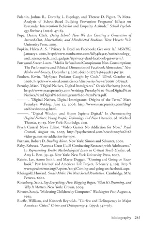 bibliography 261
Polanin, Joshua R., Dorothy L. Espelage, and Therese D. Pigott. “A Meta-­
Analysis of School-­Based Bullying Prevention Programs’ Effects on
Bystander Intervention Behavior and Empathy Attitude.” School Psychol-
ogy Review 4 (2012): 47–65.
Pope, Denise Clark. Doing School: How We Are Creating a Generation of
Stressed-­Out, Materialistic, and Miseducated Students. New Haven: Yale
University Press, 2003.
Popkin, Helen A. S. “Privacy Is Dead on Facebook; Get over It.” MSNBC,
January 1, 2010, http://www.msnbc.msn.com/id/34825225/ns/technology_
and_science-­tech_and_gadgets/t/privacy-­dead-­facebook-­get-­over-­it/.
Portwood-­Stacer, Laura. “Media Refusal and Conspicuous Non-­Consumption:
The Performative and Political Dimensions of Facebook Abstention.” New
Media and Society, December 5, 2012, doi:10.1177/1461444812465139.
Poulsen, Kevin. “MySpace Predator Caught by Code.” Wired, October 16,
2006, http://www.wired.com/science/discoveries/news/2006/10/71948.
Prensky, Marc. “Digital Natives, Digital Immigrants.” On the Horizon 9 (2001),
http://www.marcprensky.com/writing/Prensky%20-­%20Digital%20
Natives,%20Digital%20Immigrants%20-­%20Part1.pdf.
———. “Digital Natives, Digital Immigrants: Origins of the Term.” Marc
Prensky’s Weblog, June 12, 2006, http://www.marcprensky.com/blog/
archives/000045.html.
———. “Digital Wisdom and Homo Sapiens Digital.” In Deconstructing
Digital Natives: Young People, Technology and New Literacies, ed. Michael
Thomas, 15–29. New York: Routledge, 2011.
Psych Central News Editor. “Video Games No Addiction for Now.” Psych
Central, August 20, 2007, http://psychcentral.com/news/2007/06/26/
video-­games-­no-­addiction-­for-­now.
Putnam, Robert D. Bowling Alone. New York: Simon and Schuster, 2001.
Raby, Rebecca. “Across a Great Gulf? Conducting Research with Adolescents.”
In Representing Youth: Methodological Issues in Critical Youth Studies, ed.
Amy L. Best, 39–59. New York: New York University Press, 2007.
Rainie, Lee, Aaron Smith, and Maeve Duggan. “Coming and Going on Face-
book.” Pew Internet and American Life Project, February 5, 2013, http://
www.pewinternet.org/Reports/2013/Coming-­and-­going-­on-­facebook.aspx.
Rheingold, Howard. Smart Mobs: The Next Social Revolution. Cambridge, MA:
Perseus, 2002.
Rosenberg, Scott. Say Everything: How Blogging Began, What It’s Becoming, and
Why It Matters. New York: Crown, 2009.
Rovner, Sandy. “Molesting Children by Computer.” Washington Post, August 2,
1994.
Ruefle, William, and Kenneth Reynolds. “Curfew and Delinquency in Major
American Cities.” Crime and Delinquency 41 (1995): 347–363.
 