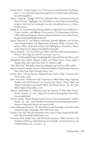 bibliography 263
Smith, Aaron. “Twitter Update 2011.” Pew Internet and American Life Project,
June 1, 2011, http://pewresearch.org/pubs/2007/twitter-­users-­cell-­phone-­
2011-­demographics.
Smith, Catherine. “Google CEO Eric Schmidt’s Most Controversial Quotes
About Privacy.” Huffington Post, November 4, 2010, http://www.huffing-
tonpost.com/2010/11/04/google-­ceo-­eric-­schmidt-­privacy_n_776924.
html#s170420.
Snyder, H. N. Sexual Assault of Young Children as Reported to Law Enforcement:
Victim, Incident, and Offender Characteristics. US Department of Justice,
Office of Justice Programs, Bureau of Justice Statistics, 2000, http://www.
bjs.gov/content/pub/pdf/saycrle.pdf.
Snyder, Howard N., and Melissa Sickmund. Juvenile Offenders and Victims:
2006 National Report. US Department of Justice, Office of Justice Pro-
grams, Office of Juvenile Justice and Delinquency Prevention, March
2006, http://www.ojjdp.gov/mcd/pdf/212906.pdf.
Solove, Daniel J. “‘I’ve Got Nothing to Hide’ and Other Misunderstandings of
Privacy.” San Diego Law Review 44 (2007): 745–772.
———. Understanding Privacy. Cambridge, MA: Harvard University Press, 2008.
Springhall, John. Youth, Popular Culture and Moral Panics: Penny Gaffs to
Gangsta-­Rap, 1830–1996. New York: St. Martin’s, 1998.
“Star Wars Kid.” Wikipedia, http://en.wikipedia.org/wiki/Star_Wars_Kid.
Stearns, Peter M. Anxious Parents: A History of Modern Childrearing in America.
New York: New York University Press, 2003.
Steiner, Peter. “On the Internet, Nobody Knows You’re a Dog.” Cartoon, New
Yorker, July 5, 1993.
Stern, Susannah. “Adolescent Girls’ Expression on Web Home Pages: Spirited,
Somber, and Self-­Centered.” In Growing Up Online: Young People and
Digital Technologies, ed. Sandra Weber and Shanly Dixon, 159–180. New
York: Palgrave Macmillan, 2007.
Stewart, Christopher S. “Obsessed with the Internet: A Tale from China.”
Wired, January 13, 2010, http://www.wired.com/magazine/2010/01/ff_
internetaddiction/.
Stewart, Dodai. “Racist Hunger Games Fans Are Very Disappointed.” Jezebel,
March 26, 2012, http://jezebel.com/5896408/racist-­hunger-­games-­fans-­
dont-­care-­how-­much-­money-­the-­movie-­made.
Stone, Allucquère Rosanne. The War of Desire and Technology at the Close of the
Mechanical Age. Cambridge, MA: MIT Press, 1995.
Stryker, Cole. Epic Win for Anonymous: How 4chan’s Army Conquered the Web.
New York: Overlook Duckworth, 2011.
Stutzman, Fred, Ralph Gross, and Alessandro Acquisti. “Silent Listeners: The
Evolution of Privacy and Disclosure on Facebook.” Journal of Privacy and
Confidentiality 4, no. 2 (2012): 7–41.
 
