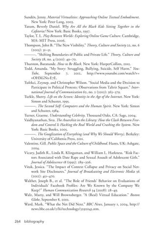 bibliography264
Sundén, Jenny. Material Virtualities: Approaching Online Textual Embodiment.
New York: Peter Lang, 2003.
Tatum, Beverly Daniel. Why Are All the Black Kids Sitting Together in the
Cafeteria? New York: Basic Books, 1997.
Taylor, T. L. Play Between Worlds: Exploring Online Game Culture. Cambridge,
MA: MIT Press, 2006.
Thompson, John B. “The New Visibility.” Theory, Culture and Society 22, no. 6
(2005): 31–51.
———. “Shifting Boundaries of Public and Private Life.” Theory, Culture and
Society 28, no. 4 (2011): 49–70.
Thurston, Baratunde. How to Be Black. New York: HarperCollins, 2012.
Todd, Amanda. “My Story: Struggling, Bullying, Suicide, Self Harm.” You-
Tube, September 7, 2012, http://www.youtube.com/watch?v=
vOHXGNx-­E7E.
Tufekci, Zeynep, and Christopher Wilson. “Social Media and the Decision to
Participate in Political Protests: Observations from Tahrir Square.” Inter-
national Journal of Communication 62, no. 2 (2012): 363–379.
Turkle, Sherry. Life on the Screen: Identity in the Age of the Internet. New York:
Simon and Schuster, 1995.
———. The Second Self: Computers and the Human Spirit. New York: Simon
and Schuster, 1984.
Turner, Graeme. Understanding Celebrity. Thousand Oaks, CA: Sage, 2004.
Vaidhyanathan, Siva. The Anarchist in the Library: How the Clash Between Free-
dom and Control Is Hacking the Real World and Crashing the System. New
York: Basic Books, 2005.
———. The Googlization of Everything (and Why We Should Worry). Berkeley:
University of California Press, 2011.
Valentine, Gill. Public Space and the Culture of Childhood. Hants, UK: Ashgate,
2004.
Vicary, Judith R., Linda R. Klingaman, and William L. Harkness. “Risk Fac-
tors Associated with Date Rape and Sexual Assault of Adolescent Girls.”
Journal of Adolescence 18 (1995): 289–306.
Vitak, Jessica. “The Impact of Context Collapse and Privacy on Social Net-
work Site Disclosures.” Journal of Broadcasting and Electronic Media 56
(2012): 451–470.
Walther, Joseph B., et al. “The Role of Friends’ Behavior on Evaluations of
Individuals’ Facebook Profiles: Are We Known by the Company We
Keep?” Human Communication Research 34 (2008): 28–49.
Walz, Marty, and Will Brownsberger. “A (Real) Virtual Education.” Boston
Globe, September 8, 2010.
Ward, Mark. “What the Net Did Next.” BBC News, January 1, 2004, http://
news.bbc.co.uk/2/hi/technology/3292043.stm.
 