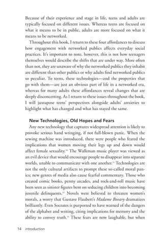 introduction14
Because of their experience and stage in life, teens and adults are
typically focused on different issues. Whereas teens are focused on
what it means to be in public, adults are more focused on what it
means to be networked.
Throughout this book, I return to these four affordances to discuss
how engagement with networked publics affects everyday social
practices. It’s important to note, however, this is not how teenagers
themselves would describe the shifts that are under way. More often
than not, they are unaware of why the networked publics they inhabit
are different than other publics or why adults find networked publics
so peculiar. To teens, these technologies—and the properties that
go with them—are just an obvious part of life in a networked era,
whereas for many adults these affordances reveal changes that are
deeply disconcerting. As I return to these issues throughout the book,
I will juxtapose teens’ perspectives alongside adults’ anxieties to
highlight what has changed and what has stayed the same.
New Technologies, Old Hopes and Fears
Any new technology that captures widespread attention is likely to
provoke serious hand wringing, if not full-­blown panic. When the
sewing machine was introduced, there were people who feared the
implications that women moving their legs up and down would
affect female sexuality.10
The Walkman music player was viewed as
an evil device that would encourage people to disappear into separate
worlds, unable to communicate with one another.11
Technologies are
not the only cultural artifacts to prompt these so-­called moral pan-
ics; new genres of media also cause fearful commentary. Those who
created comic books, penny arcades, and rock-­and-­roll music have
been seen as sinister figures bent on seducing children into becoming
juvenile delinquents.12
Novels were believed to threaten women’s
morals, a worry that Gustave Flaubert’s Madame Bovary dramatizes
brilliantly. Even Socrates is purported to have warned of the dangers
of the alphabet and writing, citing implications for memory and the
ability to convey truth.13
These fears are now laughable, but when
 