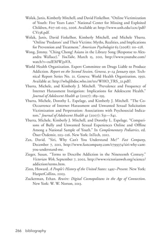 bibliography266
Wolak, Janis, Kimberly Mitchell, and David Finkelhor. “Online Victimization
of Youth: Five Years Later.” National Center for Missing and Exploited
Children, #07-­06-­025, 2006. Available at: http://www.unh.edu/ccrc/pdf/
CV138.pdf.
Wolak, Janis, David Finkelhor, Kimberly Mitchell, and Michele Ybarra.
“Online ‘Predators’ and Their Victims: Myths, Realities, and Implications
for Prevention and Treatment.” American Psychologist 63 (2008): 111–128.
Wong, Jimmy. “Ching Chong! Asians in the Library Song (Response to Alex-
andra Wallace).” YouTube, March 15, 2011, http://www.youtube.com/
watch?v=zulEMWj3sVA.
World Health Organization. Expert Committee on Drugs Liable to Produce
Addiction. Report on the Second Session, Geneva, 9–14 January 1950. Tech-
nical Report Series No. 21. Geneva: World Health Organization, 1950.
Available at: http://whqlibdoc.who.int/trs/WHO_TRS_21.pdf/.
Ybarra, Michele, and Kimberly J. Mitchell. “Prevalence and Frequency of
Internet Harassment Instigation: Implications for Adolescent Health.”
Journal of Adolescent Health 41 (2007): 189–195.
Ybarra, Michele, Dorothy L. Espelage, and Kimberly J. Mitchell. “The Co-­
Occurrence of Internet Harassment and Unwanted Sexual Solicitation
Victimization and Perpetration: Associations with Psychosocial Indica-
tors.” Journal of Adolescent Health 41 (2007): S31—S41.
Ybarra, Michele, Kimberly J. Mitchell, and Dorothy L. Espelage. “Compari-
sons of Bully and Unwanted Sexual Experiences Online and Offline
Among a National Sample of Youth.” In Complementary Pediatrics, ed.
Öner Özdemir, 203–216. New York: InTech, 2012.
Zax, David. “Siri, Why Can’t You Understand Me?” Fast Company,
December 7, 2011, http://www.fastcompany.com/1799374/siri-­why-­cant-­
you-­understand-­me.
Zieger, Susan. “Terms to Describe Addiction in the Nineteenth Century.”
Victorian Web, September 7, 2002, http://www.victorianweb.org/science/
addiction/terms.htm.
Zinn, Howard. A People’s History of the United States: 1492–Present. New York:
HarperCollins, 2003.
Zuckerman, Ethan. Rewire: Digital Cosmopolitans in the Age of Connection.
New York: W. W. Norton, 2013.
 
