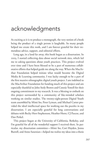 267
acknowledgments
As exciting as it is to produce a monograph, the very notion of a book
being the product of a single person is laughable. So many people
helped me create this work, and I am forever grateful for their tre-
mendous advice, support, and editorial efforts.
Long ago, in a land far away, this book began as a dissertation. In
2003, I started collecting data about social network sites, which led
me to asking questions about youth practices. This project evolved
over time and I have been blessed to be a part of numerous collab-
orative efforts that helped guide me along the way. When the MacAr-
thur Foundation helped initiate what would become the Digital
Media  Learning community, I was lucky enough to be a part of
the first massive ethnographic digital youth project. I am indebted to
the MacArthur Foundation for funding much of this project and am
especially thankful to John Seely Brown and Connie Yowell for their
ongoing commitment to my research. It was a blessing to embark on
this project surrounded by a community of like-­minded scholars
working on similar studies. The twenty-­eight-­person Digital Youth
team assembled by Mimi Ito, Peter Lyman, and Michael Carter pro-
vided the ideal intellectual space for working out the puzzles in my
dissertation. I am especially grateful for long conversations and
debates with Becky Herr-­Stephenson, Heather Horst, CJ Pascoe, and
Dan Perkel.
This project began at the University of California, Berkeley, and
I’m grateful for all of the wonderful support I received there. In par-
ticular, my dissertation committee—Mimi Ito, Cori Hayden, Jenna
Burrell, and Anno Saxenian—helped me realize my ideas into a thesis
 