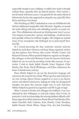acknowledgments268
respectable enough to earn a lollipop. I couldn’t have made it through
without them, especially after my beloved adviser—Peter Lyman—
lost his battle with brain cancer. I am grateful for the entire School of
Information faculty who supported me along the way, especially Marc
Davis and Nancy Van House.
After finishing my PhD, I embarked on a new set of fieldwork with
the best collaborator imaginable: Alice Marwick. Together, we toured
the south talking with teens and embedding ourselves in youth cul-
ture. This collaboration enhanced my thinking more than I can say.
Two chapters in particular—privacy and bullying—would not have
been possible without her brilliant insights. Alice helped me rethink
many of my assumptions and challenged me to push myself theo-
retically.
As I started processing the data, numerous research assistants
helped me track down literature and keep things organized, includ-
ing Sam Jackson, Ann Murray, Alex Leavitt, Heather Casteel, and
Benjamin Gleason. Others patiently helped me organize my thoughts.
My colleagues at Harvard’s Berkman Center for Internet and Society
helped me stay on track by providing a book club structure. In par-
ticular, I wish to thank Judith Donath, Eszter Hargittai, Colin
Maclay, Doc Searls, David Weinberger, and Ethan Zuckerman for
hours of shared misery and joy.
Doree Shafrir helped me rip out the dissertation language and
restructure the material into a book. When I got lost and confused in
my own writing, Quinn Norton stepped in to serve as my literary
trainer and editorial dominatrix, helping me whip my disorganized
thoughts into prose that someone might want to read. And Kate
Miltner helped me ground my arguments and fill in gaps in logic.
When I turned to friends and colleagues for feedback, I was over-
whelmed by their willingness to read and critique what I wrote. In
particular, I wish to acknowledge the amazing feedback offered at dif-
ferent stages from Mark Ackerman, Ronen Barzel, Geof Bowker, Eliz-
abeth Churchill, Beth Coleman, Jessie Daniels, Cathy Davidson,
Judith Donath, Nicole Ellison, Megan Finn, Jen Jack Gieseking,
 