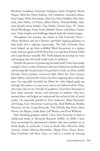 acknowledgments 269
Elizabeth Goodman, Germaine Halegoua, Eszter Hargittai, Bernie
Hogan, Mimi Ito, Henry Jenkins, Airi Lampinen, Amanda Lenhart,
Jessa Lingel, Nalini Kotamraju, Eden Litt, Mary Madden, Alice Mar-
wick, John Palfrey, CJ Pascoe, Jillian Powers, Hannah Rohde, Adri-
enne Russell, Jason Schultz, Clay Shirky, Christo Sims, TL Taylor,
David Weinberger, Sarita Yardi, Michele Ybarra, and Ethan Zucker-
man. Their insights and challenges helped make this book stronger.
Throughout this journey, my editors at Yale University Press—
Alison Mackeen and Joe Calamia—provided ongoing guidance to
help make this a coherent manuscript. The Yale University Press
team helped me go from scribbled Word documents to a proper
book. And my agents at ICM (first Kate Lee and then Kristine Dahl)
and Leigh Bureau (notably, Wes Neff) helped me develop my voice
and imagine how this book could reach an audience.
Outside the process of producing the book itself, I have been lucky
enough to have a series of mentors who have helped me intellectually
and strategically. In particular, I’m grateful to Andy van Dam, Judith
Donath, Henry Jenkins, Genevieve Bell, Mimi Ito, Peter Lyman,
John Palfrey, and Jennifer Chayes for their ongoing advice and sup-
port. I’m especially thankful for Mimi Ito, who helped guide me
through this project at every turn, and to my beloved adviser Peter,
who took a bet on me. Outside of academia, I have been fortunate to
have many mentors, bosses, and advocates in industry who have
opened doors and helped me understand the technical side of social
media. I’m especially grateful to Tom Anderson, Adam Bosworth,
Lili Cheng, Cory Doctorow, Caterina Fake, Reid Hoffman, Bradley
Horowitz, Joi Ito, Craig Newmark, Tim O’Reilly, Ray Ozzie, Marc
Pincus, Ian Rogers, Linda Stone, Jeff Weiner, and Evan Williams.
After finishing graduate school, I have been fortunate to find an
intellectual home at Microsoft Research (MSR). At MSR, I have
been surrounded by phenomenal scholars who have pushed me to
think deeply. In particular, I want to thank Alice Marwick, Mike
Ananny, Andrés Monroy-­Hernández, Megan Finn, Nancy Baym,
Kate Crawford, and Mary Gray—as well as a stream of amazing
 