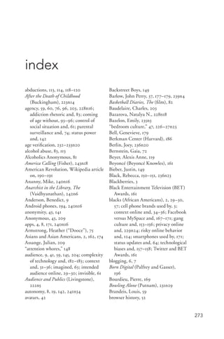 273
abductions, 113, 114, 118–120
After the Death of Childhood
(Buckingham), 223n14
agency, 59, 60, 76, 96, 203, 228n16;
addiction rhetoric and, 83; coming
of age without, 93–96; control of
social situation and, 61; parental
surveillance and, 74; status power
and, 142
age verification, 232–233n20
alcohol abuse, 83, 113
Alcoholics Anonymous, 81
America Calling (Fisher), 243n18
American Revolution, Wikipedia article
on, 190–191
Ananny, Mike, 240n16
Anarchist in the Library, The
(Vaidhyanathan), 242n6
Anderson, Benedict, 9
Android phones, 194, 240n16
anonymity, 43, 141
Anonymous, 43, 209
apps, 4, 8, 171, 240n16
Armstrong, Heather (“Dooce”), 75
Asians and Asian Americans, 2, 162, 174
Assange, Julian, 209
“attention whores,” 148
audience, 9, 41, 59, 145, 204; complexity
of technology and, 182–183; context
and, 31–36; imagined, 63; intended
audience online, 29–30; invisible, 61
Audience and Publics (Livingstone),
222n5
autonomy, 8, 19, 142, 241n34
avatars, 42
Backstreet Boys, 149
Barlow, John Perry, 37, 177–179, 239n4
Basketball Diaries, The (film), 82
Baudelaire, Charles, 203
Bazarova, Natalya N., 228n18
Bazelon, Emily, 235n3
“bedroom culture,” 47, 226–27n23
Bell, Genevieve, 179
Berkman Center (Harvard), 186
Berlin, Joey, 236n20
Bernstein, Gaia, 72
Beyer, Alexis Anne, 119
Beyoncé (Beyoncé Knowles), 161
Bieber, Justin, 149
Black, Rebecca, 150–151, 236n23
Blackberries, 3
Black Entertainment Television (BET)
Awards, 161
blacks (African Americans), 2, 29–30,
57; cell phone brands used by, 3;
context online and, 34–36; Facebook
versus MySpace and, 167–171; gang
culture and, 153–156; privacy online
and, 229n24; risky online behavior
and, 124; smartphones used by, 171;
status updates and, 64; technological
biases and, 157–158; Twitter and BET
Awards, 161
blogging, 6, 7
Born Digital (Palfrey and Gasser),
196
Bourdieu, Pierre, 169
Bowling Alone (Putnam), 231n29
Brandeis, Louis, 59
browser history, 52
index
 
