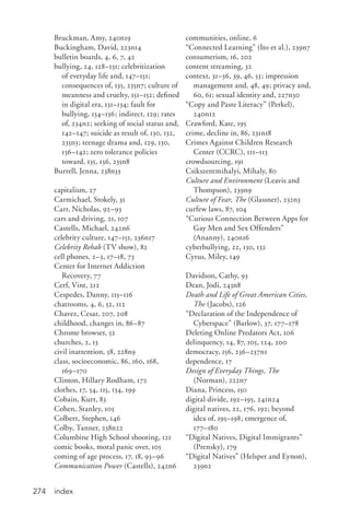 index274
Bruckman, Amy, 240n19
Buckingham, David, 223n14
bulletin boards, 4, 6, 7, 42
bullying, 24, 128–131; celebritization
of everyday life and, 147–151;
consequences of, 135, 235n7; culture of
meanness and cruelty, 151–152; defined
in digital era, 131–134; fault for
bullying, 134–136; indirect, 129; rates
of, 234n2; seeking of social status and,
142–147; suicide as result of, 130, 132,
235n3; teenage drama and, 129, 130,
136–142; zero tolerance policies
toward, 135, 136, 235n8
Burrell, Jenna, 238n33
capitalism, 27
Carmichael, Stokely, 31
Carr, Nicholas, 92–93
cars and driving, 21, 107
Castells, Michael, 242n6
celebrity culture, 147–151, 236n17
Celebrity Rehab (TV show), 82
cell phones, 2–3, 17–18, 73
Center for Internet Addiction
Recovery, 77
Cerf, Vint, 212
Cespedes, Danny, 115–116
chatrooms, 4, 6, 52, 112
Chavez, Cesar, 207, 208
childhood, changes in, 86–87
Chrome browser, 52
churches, 2, 13
civil inattention, 58, 228n9
class, socioeconomic, 86, 160, 168,
169–170
Clinton, Hillary Rodham, 172
clothes, 17, 54, 115, 134, 199
Cobain, Kurt, 83
Cohen, Stanley, 105
Colbert, Stephen, 146
Colby, Tanner, 238n22
Columbine High School shooting, 121
comic books, moral panic over, 105
coming of age process, 17, 18, 93–96
Communication Power (Castells), 242n6
communities, online, 6
“Connected Learning” (Ito et al.), 239n7
consumerism, 16, 202
content streaming, 32
context, 31–36, 39, 46, 53; impression
management and, 48, 49; privacy and,
60, 61; sexual identity and, 227n30
“Copy and Paste Literacy” (Perkel),
240n12
Crawford, Kate, 195
crime, decline in, 86, 231n18
Crimes Against Children Research
Center (CCRC), 111–113
crowdsourcing, 191
Csikszentmihalyi, Mihaly, 80
Culture and Environment (Leavis and
Thompson), 239n9
Culture of Fear, The (Glassner), 232n3
curfew laws, 87, 104
“Curious Connection Between Apps for
Gay Men and Sex Offenders”
(Ananny), 240n16
cyberbullying, 22, 130, 132
Cyrus, Miley, 149
Davidson, Cathy, 93
Dean, Jodi, 243n8
Death and Life of Great American Cities,
The (Jacobs), 126
“Declaration of the Independence of
Cyberspace” (Barlow), 37, 177–178
Deleting Online Predators Act, 106
delinquency, 14, 87, 105, 124, 200
democracy, 156, 236–237n1
dependence, 17
Design of Everyday Things, The
(Norman), 222n7
Diana, Princess, 150
digital divide, 192–195, 241n24
digital natives, 22, 176, 192; beyond
idea of, 195–198; emergence of,
177–180
“Digital Natives, Digital Immigrants”
(Prensky), 179
“Digital Natives” (Helsper and Eynon),
239n2
 