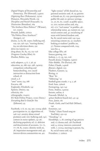 index 275
Digital Origins of Dictatorship and
Democracy, The (Howard), 243n10
Digitizing Race (Nakamura), 237n2
Dimarco, Alexandra Nicole, 119
Discipline and Punish (Foucault), 74
Distinction (Bourdieu), 169
“Do Artifacts Have Politics?” (Winner),
157, 223n15
Donath, Judith, 226n21
“Do Politics Have Artefacts?”
(Joerges), 157
drama, 13, 63, 68, 229n2; bullying and,
129, 130, 136–142; “starting drama,”
64; on television shows, 130
drive-ins (1950s), 20
drug abuse, 82, 83, 113, 125–126
Drugstore Cowboy (film), 82
Dunbar, Robin, 144
early adopters, 4, 6, 7, 36, 59
education, 95, 186–192, 198, 240n19;
compulsory schooling and
homeschooling, 202; social
interaction as distraction from
school, 18
email, 3, 6
“emo” teens, 134, 168
Encarta, 188
Englander, Elizabeth, 141
Epstein, Dmitry, 195
ethnicity, 160
ethnography, 224n23
EU Kids Online Project, 221n2 (Intro.)
Everything Bad Is Good for You
(Johnson), 93
Facebook, 7, 8, 20, 133, 197, 222n4; adult
participation in, 25; algorithms of,
146–147; anxiety about sexual
predators and, 100; bullying and, 140;
context in status updates, 34–36;
declining popularity of, 27; deletion
and deactivation of accounts, 70–71,
77–78, 85, 229n2; identity work on,
38; impression management and, 49;
interest-driven communities on, 40;
“light version” of life shared on, 74;
parental anxieties and, 18, 19; parents
as friends on, 67, 129; participation in
public life and, 10; privacy settings,
22, 50, 61, 62, 225n6; as public space,
21, 202; racism online and, 164,
167–171; “real names” in profiles, 46;
relationship status, 45; rumors on, 145;
social context and, 41; socializing of
teens with limited freedom and,
84, 85; social status and, 143–144;
streaming content on, 32; teachers
looking at students’ profiles on,
57; Twitter compared with, 204;
uses for, 4
fake college IDs, 118
fantasy gaming, 100
fashion, 2, 17, 39, 130, 206
Feezell, Jessica Timpany, 243n10
Filter Bubble, The (Pariser), 186
Fisher, Claude, 243n18
flâneurs, digital, 203
Flaubert, Gustave, 14
flirting, 21
“flow,” 80
“following,” 32
football game stands, 1–4, 5, 98
Ford, Sam, 236n16
Formspring, 140–141
Forte, Andrea, 240n19
forums, online, 6
Foucault, Michel, 74
4chan (bulletin board site), 42–43
Foxx, Jamie, 161
Freaks, Geeks, and Cool Kids (Milner),
142
frenemies, 130
“Friday” (Auto-Tuned song on
YouTube), 150–151
“friending,” 32
friendships, 2, 18; coming of age process
and, 17; drama and, 138; Facebook
and, 4, 222n4; interests contrasted
with, 7, 222n4; meeting in person, 84,
85; social status and, 143
Friendster, 7, 226n22
 
