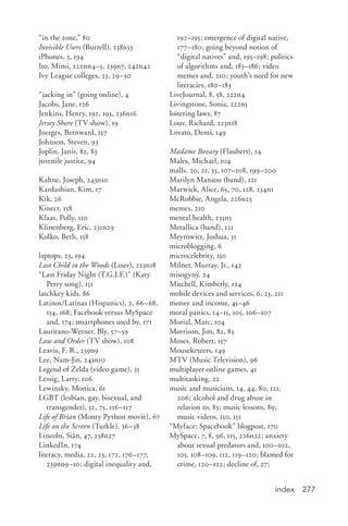 index 277
“in the zone,” 80
Invisible Users (Burrell), 238n33
iPhones, 3, 194
Ito, Mimi, 222nn4–5, 239n7, 242n42
Ivy League colleges, 23, 29–30
“jacking in” (going online), 4
Jacobs, Jane, 126
Jenkins, Henry, 192, 193, 236n16
Jersey Shore (TV show), 19
Joerges, Bernward, 157
Johnson, Steven, 93
Joplin, Janis, 82, 83
juvenile justice, 94
Kahne, Joseph, 243n10
Kardashian, Kim, 17
Kik, 26
Kinect, 158
Klaas, Polly, 110
Klinenberg, Eric, 231n29
Kolko, Beth, 158
laptops, 23, 194
Last Child in the Woods (Louv), 223n18
“Last Friday Night (T.G.I.F.)” (Katy
Perry song), 151
latchkey kids, 86
Latinos/Latinas (Hispanics), 2, 66–68,
154, 168; Facebook versus MySpace
and, 174; smartphones used by, 171
Lauritano-Werner, Bly, 57–59
Law and Order (TV show), 108
Leavis, F. R., 239n9
Lee, Nam-Jin, 243n10
Legend of Zelda (video game), 35
Lessig, Larry, 106
Lewinsky, Monica, 61
LGBT (lesbian, gay, bisexual, and
transgender), 52, 75, 116–117
Life of Brian (Monty Python movie), 67
Life on the Screen (Turkle), 36–38
Lincoln, Siân, 47, 238n27
LinkedIn, 174
literacy, media, 22, 23, 172, 176–177,
239nn9–10; digital inequality and,
192–195; emergence of digital native,
177–180; going beyond notion of
“digital natives” and, 195–198; politics
of algorithms and, 183–186; video
memes and, 210; youth’s need for new
literacies, 180–183
LiveJournal, 8, 58, 222n4
Livingstone, Sonia, 222n5
loitering laws, 87
Louv, Richard, 223n18
Lovato, Demi, 149
Madame Bovary (Flaubert), 14
Males, Michael, 104
malls, 20, 21, 33, 107–108, 199–200
Marilyn Manson (band), 121
Marwick, Alice, 65, 70, 128, 234n1
McRobbie, Angela, 226n23
memes, 210
mental health, 235n3
Metallica (band), 121
Meyrowitz, Joshua, 31
microblogging, 6
microcelebrity, 150
Milner, Murray, Jr., 142
misogyny, 24
Mitchell, Kimberly, 124
mobile devices and services, 6, 23, 211
money and income, 45–46
moral panics, 14–15, 105, 106–107
Morial, Marc, 104
Morrison, Jim, 82, 83
Moses, Robert, 157
Mouseketeers, 149
MTV (Music Television), 96
multiplayer online games, 41
multitasking, 22
music and musicians, 14, 44, 80, 121,
206; alcohol and drug abuse in
relation to, 83; music lessons, 89;
music videos, 150, 151
“Myface; Spacebook” blogpost, 170
MySpace, 7, 8, 96, 115, 226n22; anxiety
about sexual predators and, 100–102,
105, 108–109, 112, 119–120; blamed for
crime, 120–122; decline of, 27;
 