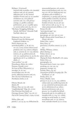 index278
MySpace (Continued)
	 inserted code in profiles, 182; intended
audience and, 29–30; internet
addiction and, 79–80; limited
mobility of teens and, 90–91; number
of followers on, 206; political
activities and, 207, 208; privacy
settings, 32; profile as identity
performance, 43–47; as public space,
21; racism online and, 164, 167–171
“My Story: Struggling, Bullying,
Suicide, Self Harm” (Amanda Todd
YouTube video), 123
Nakamura, Lisa, 158, 237n2
National Center for Missing and
Exploited Children, 111
Native Americans, 189
networked publics, 4, 28, 98, 205,
211–213, 222n5; anxiety about sexual
predators and, 104; context collapses
and, 31; creation of, 201–203; identity
work in, 36–43; politicization of,
206–211, 243n8; privacy in, 59, 60, 69;
significance of, 8–14; visibility to
adults, 57
“news junkies,” 92, 108
Nissenbaum, Helen, 60, 228n11
Norman, Donald, 222n7
No Sense of Place (Meyrowitz), 31
nostalgia, 16, 26, 199
notaracistbut.com, 161–162
novels, addiction narrative and, 105
Now You See It (Davidson), 93
Nussbaum, Emily, 55–56
Obama, Barack, 156
obesity, 88
Olweus, Dan, 131–132, 138, 235n5
“omgblackpeople” blog, 161, 237n13
One Direction (boy band), 40
Ostrenga, Kirsten “Kiki,” 114–116, 117
Out in the Country (Gray), 224n3, 227n30
Palfrey, John, 196
parents, 2, 33–34, 44, 125; abductions by
noncustodial parents, 118; anxiety
about sexual predators and, 100–101,
109–110, 118–120; bullying and, 134;
cell phone calls to children, 3;
cooperative, 21; gossip cycle and, 69;
online profiles created by, 58; privacy
settings and, 32; restrictions on
freedom of teens, 84–90, 96–99;
teens’ privacy and, 47, 54, 70–74;
values projected onto children, 17–18
Pariser, Eli, 186
“participation gap,” 193
pedophiles, 103, 109
peer groups, 40, 100, 136, 137, 200
People’s History of the United States, A
(Zinn), 189–190
Perkel, Dan, 240n12
Perry, Katy, 151
persistence, of online content, 11, 13, 61,
203
Phillips, Whitney, 226n19
photo sharing, 33
Pinker, Steven, 92–93
pirate radio, 205
Playing the Future (Rushkoff), 178, 239n4
Poole, Chris, 42
pornography, 103
Portwood-Stacer, Laura, 229–230n2
pranking, 137, 139, 140, 141
pregnancy, teenage, 103
Prensky, Marc, 179, 197
Presentation of Self in Everyday Life, The
(Goffman), 47–48
Presley, Elvis, 105
Prince, Phoebe, 235n3
privacy, 8, 19, 50–51, 125, 193; celebrity
culture and, 150; conflicting norms of,
57–59; control of social situation and,
59–61; definitions of, 59, 228n11;
identity performance and, 47; as
process, 74–76; public-by-default
framework and, 61–65; publicity in
interplay with, 57, 204, 227–228n6;
settings on social media, 32, 225n6;
surveillance and, 70–74, 229n24;
teens’ attitudes toward, 54–57, 227n4
 