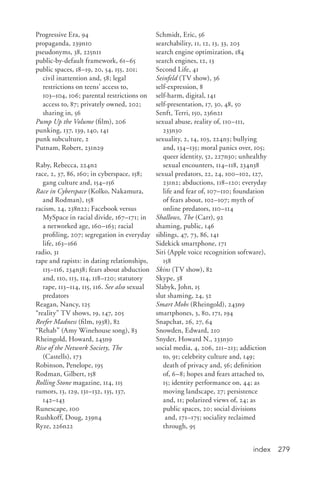 index 279
Progressive Era, 94
propaganda, 239n10
pseudonyms, 38, 225n11
public-by-default framework, 61–65
public spaces, 18–19, 20, 54, 155, 201;
civil inattention and, 58; legal
restrictions on teens’ access to,
103–104, 106; parental restrictions on
access to, 87; privately owned, 202;
sharing in, 56
Pump Up the Volume (film), 206
punking, 137, 139, 140, 141
punk subculture, 2
Putnam, Robert, 231n29
Raby, Rebecca, 224n2
race, 2, 37, 86, 160; in cyberspace, 158;
gang culture and, 154–156
Race in Cyberspace (Kolko, Nakamura,
and Rodman), 158
racism, 24, 238n22; Facebook versus
MySpace in racial divide, 167–171; in
a networked age, 160–163; racial
profiling, 207; segregation in everyday
life, 163–166
radio, 31
rape and rapists: in dating relationships,
115–116, 234n38; fears about abduction
and, 110, 113, 114, 118–120; statutory
rape, 113–114, 115, 116. See also sexual
predators
Reagan, Nancy, 125
“reality” TV shows, 19, 147, 205
Reefer Madness (film, 1938), 82
“Rehab” (Amy Winehouse song), 83
Rheingold, Howard, 243n9
Rise of the Network Society, The
(Castells), 173
Robinson, Penelope, 195
Rodman, Gilbert, 158
Rolling Stone magazine, 114, 115
rumors, 13, 129, 131–132, 135, 137,
142–143
Runescape, 100
Rushkoff, Doug, 239n4
Ryze, 226n22
Schmidt, Eric, 56
searchability, 11, 12, 13, 33, 203
search engine optimization, 184
search engines, 12, 13
Second Life, 41
Seinfeld (TV show), 36
self-expression, 8
self-harm, digital, 141
self-presentation, 17, 30, 48, 50
Senft, Terri, 150, 236n21
sexual abuse, reality of, 110–111,
233n30
sexuality, 2, 14, 103, 224n3; bullying
and, 134–135; moral panics over, 105;
queer identity, 52, 227n30; unhealthy
sexual encounters, 114–118, 234n38
sexual predators, 22, 24, 100–102, 127,
231n2; abductions, 118–120; everyday
life and fear of, 107–110; foundation
of fears about, 102–107; myth of
online predators, 110–114
Shallows, The (Carr), 92
shaming, public, 146
siblings, 47, 73, 86, 141
Sidekick smartphone, 171
Siri (Apple voice recognition software),
158
Skins (TV show), 82
Skype, 38
Slabyk, John, 15
slut shaming, 24, 52
Smart Mobs (Rheingold), 243n9
smartphones, 3, 80, 171, 194
Snapchat, 26, 27, 64
Snowden, Edward, 210
Snyder, Howard N., 233n30
social media, 4, 206, 211–213; addiction
to, 91; celebrity culture and, 149;
death of privacy and, 56; definition
of, 6–8; hopes and fears attached to,
15; identity performance on, 44; as
moving landscape, 27; persistence
and, 11; polarized views of, 24; as
public spaces, 20; social divisions
and, 171–175; sociality reclaimed
through, 95
 