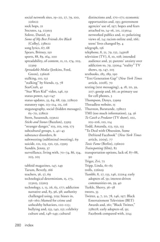 index280
social network sites, 19–20, 27, 79, 100,
226n22
sock hops, 21
Socrates, 14, 223n13
Solove, Daniel, 59
Some of My Best Friends Are Black
(Colby), 238n22
song lyrics, 67, 68
Spears, Britney, 150
sports, 88, 89, 164, 200
spreadability, of content, 11, 12, 174, 203,
223n9
Spreadable Media (Jenkins, Ford,
Green), 236n16
stalking, 110, 132
“stalking” by friends, 13, 78
StarCraft, 41
“Star Wars Kid” video, 146, 151
status power, 142–147
status updates, 33, 64, 68, 139, 228n20
statutory rape, 113–114, 115, 116
steganography, social (hidden messages),
65–70, 228n21
Stern, Susannah, 233n22
Sticks and Stones (Bazelon), 235n3
“stranger danger,” 103, 105, 109, 173
subcultural groups, 2, 42–43
substance disorders, 81
subtweeting (subliminal tweeting), 69
suicide, 121, 123, 130, 132, 235n3
Sundén, Jenny, 37
surveillance, living with, 70–74, 86, 134,
203, 205
tabloid magazines, 147, 149
Tarum, Beverly, 166
teachers, 56, 57, 69
technological determinism, 15, 173,
223n15, 225n13
technology, 1, 13, 26, 63, 177; addiction
narrative and, 83, 96, 98; authority
challenged using, 209; biases in,
156–160; blamed for crime and
unhealthy behaviors, 120–123;
bullying and, 133, 140, 152; celebrity
culture and, 148–149; cultural
distinctions and, 170–171; economic
opportunities and, 193; government
agencies’ use of, 197; hopes and fears
attached to, 14–16, 211, 223n14;
networked publics and, 11; polarizing
views of, 24; racism online and, 166;
teens’ lives changed by, 4
telegraph, 156
telephone, 8, 21, 79, 132, 243n18
television (TV), 8, 10, 108; intended
audience and, 31; parents’ anxiety over
addiction to, 79, 230n4; “reality” TV
shows, 19, 147, 205
textbooks, 183, 189, 190
“Text Generation Gap” (New York Times
article, 2008), 70
texting (text messaging), 4, 18, 20, 39,
207; gossip and, 66; as primary use
for cell phones, 3
Thompson, Denys, 239n9
Threadless website, 15
Thurston, Baratunde, 238n22
TMI (too much information), 54, 56
To Catch a Predator (TV show), 102,
105–106, 110, 114
Todd, Amanda, 123, 132, 133
“To Deal with Obsession, Some
Defriend Facebook” (New York Times
article, 2009), 77
Toxic Fame (Berlin), 236n20
Trainspotting (film), 82
transportation options, lack of, 87–88,
90
Triger, Zvi, 72
Tripp, Linda, 61–65
trolls, 226n19
Tumblr, 8, 27, 133, 146, 222n4; early
adopters of, 59; interest-driven
communities on, 39, 40
Turkle, Sherry, 36–38
tweets, 33
Twitter, 4, 7, 20, 78, 146, 197; Black
Entertainment Television (BET)
Awards and, 161; “Black Twitter,”
238n28; early adopters of, 59;
Facebook compared with, 204;
 