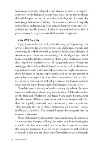 introduction16
technology is broadly adopted it will transform society in magnifi-
cent ways, while dystopian visions focus on all of the terrible things
that will happen because of the widespread adoption of a particular
technology that ruins everything. These extreme rhetorics are equally
unhelpful in understanding what actually happens when new tech-
nologies are broadly adopted. Reality is nuanced and messy, full of
pros and cons. Living in a networked world is complicated.
Kids Will Be Kids
If you listen to the voices of youth, the story you’ll piece together
reveals a hodgepodge of opportunities and challenges, changes and
continuity. As with the football game in Nashville, many elements of
American teen culture remain unchanged in the digital age. School
looks remarkably familiar, and many of the same anxieties and hopes
that shaped my experience are still recognizable today. Others are
strikingly different, but what differs often has less to do with technol-
ogy and more to do with increased consumerism, heightened compe-
tition for access to limited opportunities, and an intense amount of
parental pressure, especially in wealthier communities.16
All too often,
it is easier to focus on the technology than on the broader systemic
issues that are at play because technical changes are easier to see.
Nostalgia gets in the way of understanding the relation between
teens and technology. Adults may idealize their childhoods and for-
get the trials and tribulations they faced. Many adults I meet assume
that their own childhoods were better and richer, simpler and safer,
than the digitally mediated ones contemporary youth experience.
They associate the rise of digital technology with decline—social,
intellectual, and moral. The research I present here suggests that the
opposite is often true.
Many of the much-­hyped concerns discussed because of technology
are not new (for example, bullying) but rather may be misleading (for
example, a decline in attention) or serve as distractions for real risks
(for example, predators). Most myths are connected to real incidents
or rooted in data that are blown out of proportion or are deliberately
 