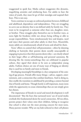 introduction 17
exaggerated to spark fear. Media culture exaggerates this dynamic,
magnifying anxieties and reinforcing fears. For adults to hear the
voices of youth, they must let go of their nostalgia and suspend their
fears. This is not easy.
Teens continue to occupy an awkward position between childhood
and adulthood, dependence and independence. They are struggling
to carve out an identity that is not defined solely by family ties. They
want to be recognized as someone other than son, daughter, sister,
or brother. These struggles play themselves out in familiar ways, as
teens fight for freedoms while not always being willing or able to
accept responsibilities. Teens simultaneously love and despise, need
and reject their parents and other adults in their lives. Meanwhile,
many adults are simultaneously afraid of teens and afraid for them.
Teens’ efforts to control their self-­presentation—often by donning
clothing or hairstyles their parents deem socially unacceptable or
engaging in practices that their parents deem risky—are clearly related
to their larger effort at self-­fashioning and personal autonomy. By
dressing like the twenty-­somethings they see celebrated in popular
culture, they signal their desire to be seen as independent young
adults. Fashion choices are one of many ways of forging an identity
that is cued less to family and more to friends.
Developing meaningful friendships is a key component of the com-
ing of age process. Friends offer many things—advice, support, enter-
tainment, and a connection that combats loneliness. And in doing so,
they enable the transition to adulthood by providing a context beyond
that of family and home. Though family is still important, many teens
relish the opportunity to create relationships that are not simply given
but chosen.
The importance of friends in social and moral development is well
documented.17
But the fears that surround teens’ use of social media
overlook this fundamental desire for social connection. All too often,
parents project their values onto their children, failing to recognize
that school is often not the most pressing concern for most teens.
Many parents wonder: Why are my kids tethered to their cell phones
 