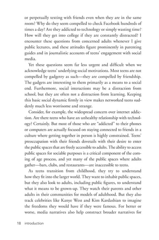 introduction18
or perpetually texting with friends even when they are in the same
room? Why do they seem compelled to check Facebook hundreds of
times a day? Are they addicted to technology or simply wasting time?
How will they get into college if they are constantly distracted? I
encounter these questions from concerned adults whenever I give
public lectures, and these attitudes figure prominently in parenting
guides and in journalistic accounts of teens’ engagement with social
media.
Yet these questions seem far less urgent and difficult when we
acknowledge teens’ underlying social motivations. Most teens are not
compelled by gadgetry as such—they are compelled by friendship.
The gadgets are interesting to them primarily as a means to a social
end. Furthermore, social interactions may be a distraction from
school, but they are often not a distraction from learning. Keeping
this basic social dynamic firmly in view makes networked teens sud-
denly much less worrisome and strange.
Consider, for example, the widespread concern over internet addic-
tion. Are there teens who have an unhealthy relationship with technol-
ogy? Certainly. But most of those who are “addicted” to their phones
or computers are actually focused on staying connected to friends in a
culture where getting together in person is highly constrained. Teens’
preoccupation with their friends dovetails with their desire to enter
the public spaces that are freely accessible to adults. The ability to access
public spaces for sociable purposes is a critical component of the com-
ing of age process, and yet many of the public spaces where adults
gather—bars, clubs, and restaurants—are inaccessible to teens.
As teens transition from childhood, they try to understand
how they fit into the larger world. They want to inhabit public spaces,
but they also look to adults, including public figures, to understand
what it means to be grown-­up. They watch their parents and other
adults in their communities for models of adulthood. But they also
track celebrities like Kanye West and Kim Kardashian to imagine
the freedoms they would have if they were famous. For better or
worse, media narratives also help construct broader narratives for
 