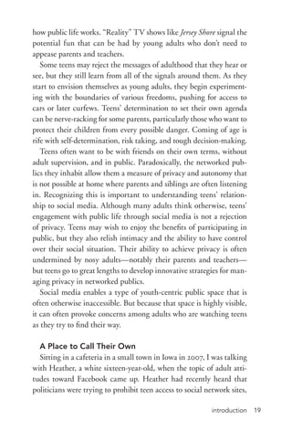 introduction 19
how public life works. “Reality” TV shows like Jersey Shore signal the
potential fun that can be had by young adults who don’t need to
appease parents and teachers.
Some teens may reject the messages of adulthood that they hear or
see, but they still learn from all of the signals around them. As they
start to envision themselves as young adults, they begin experiment-
ing with the boundaries of various freedoms, pushing for access to
cars or later curfews. Teens’ determination to set their own agenda
can be nerve-­racking for some parents, particularly those who want to
protect their children from every possible danger. Coming of age is
rife with self-­determination, risk taking, and tough decision-­making.
Teens often want to be with friends on their own terms, without
adult supervision, and in public. Paradoxically, the networked pub-
lics they inhabit allow them a measure of privacy and autonomy that
is not possible at home where parents and siblings are often listening
in. Recognizing this is important to understanding teens’ relation-
ship to social media. Although many adults think otherwise, teens’
engagement with public life through social media is not a rejection
of privacy. Teens may wish to enjoy the benefits of participating in
public, but they also relish intimacy and the ability to have control
over their social situation. Their ability to achieve privacy is often
undermined by nosy adults—notably their parents and teachers—
but teens go to great lengths to develop innovative strategies for man-
aging privacy in networked publics.
Social media enables a type of youth-­centric public space that is
often otherwise inaccessible. But because that space is highly visible,
it can often provoke concerns among adults who are watching teens
as they try to find their way.
A Place to Call Their Own
Sitting in a cafeteria in a small town in Iowa in 2007, I was talking
with Heather, a white sixteen-­year-­old, when the topic of adult atti-
tudes toward Facebook came up. Heather had recently heard that
politicians were trying to prohibit teen access to social network sites,
 
