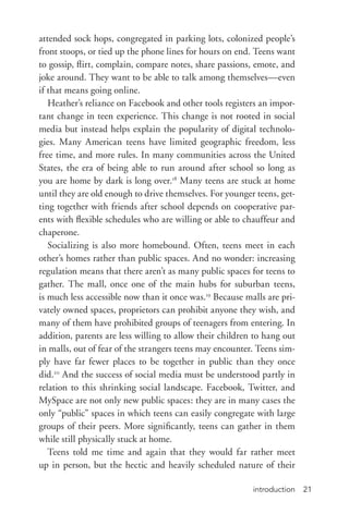 introduction 21
attended sock hops, congregated in parking lots, colonized people’s
front stoops, or tied up the phone lines for hours on end. Teens want
to gossip, flirt, complain, compare notes, share passions, emote, and
joke around. They want to be able to talk among themselves—even
if that means going online.
Heather’s reliance on Facebook and other tools registers an impor-
tant change in teen experience. This change is not rooted in social
media but instead helps explain the popularity of digital technolo-
gies. Many American teens have limited geographic freedom, less
free time, and more rules. In many communities across the United
States, the era of being able to run around after school so long as
you are home by dark is long over.18
Many teens are stuck at home
until they are old enough to drive themselves. For younger teens, get-
ting together with friends after school depends on cooperative par-
ents with flexible schedules who are willing or able to chauffeur and
chaperone.
Socializing is also more homebound. Often, teens meet in each
other’s homes rather than public spaces. And no wonder: increasing
regulation means that there aren’t as many public spaces for teens to
gather. The mall, once one of the main hubs for suburban teens,
is much less accessible now than it once was.19
Because malls are pri-
vately owned spaces, proprietors can prohibit anyone they wish, and
many of them have prohibited groups of teenagers from entering. In
addition, parents are less willing to allow their children to hang out
in malls, out of fear of the strangers teens may encounter. Teens sim-
ply have far fewer places to be together in public than they once
did.20
And the success of social media must be understood partly in
relation to this shrinking social landscape. Facebook, Twitter, and
MySpace are not only new public spaces: they are in many cases the
only “public” spaces in which teens can easily congregate with large
groups of their peers. More significantly, teens can gather in them
while still physically stuck at home.
Teens told me time and again that they would far rather meet
up in person, but the hectic and heavily scheduled nature of their
 