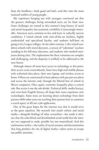 introduction 23
from the headlines—both good and bad—and dive into the more
nuanced realities of young people.
My experience hanging out with teenagers convinced me that
the greatest challenges facing networked teens are far from new.
Some challenges are rooted in this country’s long history of racial
and social inequality, but economic variability is increasingly notice-
able. American teens continue to live and learn in radically uneven
conditions. I visited schools with state-­of-­the-­art facilities, highly
credentialed and specialized faculty, and students hell-­bent on
going to Ivy League colleges. At the other extreme, I also visited run-­
down schools with metal detectors, a stream of “substitute” teachers
standing in for full-­time educators, and students who smoked mari-
juana during class. The explanations for these variations are complex
and challenging, and the disparity is unlikely to be addressed in the
near future.
Although almost all teens have access to technology at this point,
their access varies tremendously. Some have high-­end mobile phones
with unlimited data plans, their own laptop, and wireless access at
home. Others are constrained to basic phones with pay-­per-­text plans
and access the internet only through the filtered lens of school or
library computers. Once again, economic inequality plays a central
role. But access is not the sole divide. Technical skills, media literacy,
and even basic English literacy all shape how teens experience new
technologies. Some teens are learning about technology from their
parents while other teens are teaching their parents how to construct
a search query or fill out a job application.
One of the great hopes for the internet was that it would serve
as the great equalizer. My research into youth culture and social
media—alongside findings of other researchers—has made it obvi-
ous that the color-­blind and disembodied social world that the inter-
net was supposed to make possible has not materialized. And this
unfortunate reality—the reality of racial tensions and discrimination
that long predates the rise of digital media—often seems to escape
our public attention.
 