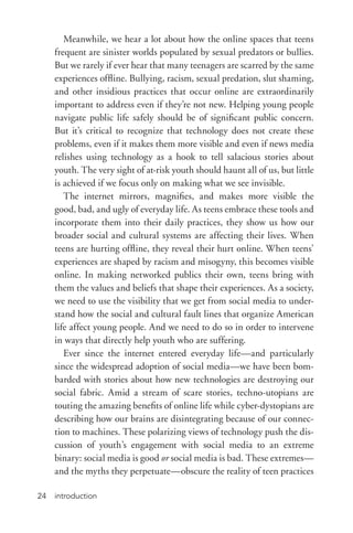 introduction24
Meanwhile, we hear a lot about how the online spaces that teens
frequent are sinister worlds populated by sexual predators or bullies.
But we rarely if ever hear that many teenagers are scarred by the same
experiences offline. Bullying, racism, sexual predation, slut shaming,
and other insidious practices that occur online are extraordinarily
important to address even if they’re not new. Helping young people
navigate public life safely should be of significant public concern.
But it’s critical to recognize that technology does not create these
problems, even if it makes them more visible and even if news media
relishes using technology as a hook to tell salacious stories about
youth. The very sight of at-­risk youth should haunt all of us, but little
is achieved if we focus only on making what we see invisible.
The internet mirrors, magnifies, and makes more visible the
good, bad, and ugly of everyday life. As teens embrace these tools and
incorporate them into their daily practices, they show us how our
broader social and cultural systems are affecting their lives. When
teens are hurting offline, they reveal their hurt online. When teens’
experiences are shaped by racism and misogyny, this becomes visible
online. In making networked publics their own, teens bring with
them the values and beliefs that shape their experiences. As a society,
we need to use the visibility that we get from social media to under-
stand how the social and cultural fault lines that organize American
life affect young people. And we need to do so in order to intervene
in ways that directly help youth who are suffering.
Ever since the internet entered everyday life—and particularly
since the widespread adoption of social media—we have been bom-
barded with stories about how new technologies are destroying our
social fabric. Amid a stream of scare stories, techno-­utopians are
touting the amazing benefits of online life while cyber-­dystopians are
describing how our brains are disintegrating because of our connec-
tion to machines. These polarizing views of technology push the dis-
cussion of youth’s engagement with social media to an extreme
binary: social media is good or social media is bad. These extremes—
and the myths they perpetuate—obscure the reality of teen practices
 
