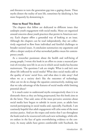 introduction 25
and threaten to turn the generation gap into a gaping chasm. These
myths distort the reality of teen life, sometimes by idealizing it, but
more frequently by demonizing it.
How to Read This Book
The chapters that follow are dedicated to different issues that
underpin youth engagement with social media. Many are organized
around concerns about youth practices that persist in American soci-
ety. Each chapter offers a grounded way of looking at an issue.
Although the chapters can be read independently, they are collec-
tively organized to flow from individual and familial challenges to
broader societal issues. A conclusion summarizes my arguments and
offers a deeper analysis of what networked publics mean for contem-
porary youth.
As a researcher passionate about the health and well-­being of
young people, I wrote this book in an effort to create a nuanced por-
trait of everyday teen life in an era in which social media has become
mainstream. The questions I ask are simple: What is and isn’t new
about life inflected by social media? What does social media add to
the quality of teens’ social lives, and what does it take away? And
when we as a society don’t like the outcomes of technology,
what can we do to change the equation constructively, making sure
that we take advantage of the features of social media while limiting
potential abuse?
It is much easier to understand myths retrospectively than it is to
dismantle them as they are being perpetuated, but this book aims to
do the latter. That said, some of the most pervasive anxieties about
social media have begun to subside in recent years, as adults have
started participating in social media and, especially, Facebook. I am
cautiously hopeful that adult engagement will calm some of the most
anxious panics. And yet the tropes and stories that I use throughout
the book tend to be resurrected with each new technology, while oth-
ers endure in the face of quite overwhelming evidence to the con-
trary. As many adults have grown comfortable with Facebook, the
 