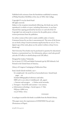 Published with assistance from the foundation established in memory
of Philip Hamilton McMillan of the class of 1894, Yale College.
Copyright © 2014 by danah boyd.
All rights reserved.
Subject to the exception immediately following, this book may not be
reproduced, in whole or in part, including illustrations, in any form
(beyond that copying permitted by Sections 107 and 108 of the US
Copyright Law and except by reviewers for the public press), without
written permission from the publishers.
An online version of the work is made available under a Creative
Commons license for use that is noncommercial. The terms of the license
are set forth at http://creativecommons.org/licenses/by-­nc-­sa/3.0/. For a
digital copy of the work, please see the author’s website at http://www.
danah.org/.
Yale University Press books may be purchased in quantity for educational,
business, or promotional use. For information, please e-­mail sales.press@
yale.edu (US office) or sales@yaleup.co.uk (UK office).
Designed by Lindsey Voskowsky.
Set in Avenir LT STD and Adobe Garmond type by IDS Infotech, Ltd.
Printed in the United States of America.
Library of Congress Cataloging-in-Publication Data
boyd, danah (danah michele), 1977–
  It’s complicated : the social lives of networked teens / danah boyd.
   pages  cm
  Includes bibliographical references and index.
  ISBN 978-0-300-16631-6 (clothbound : alk. paper)
  1. Internet and teenagers.  2. Online social networks. 
3. Teenagers—Social life and customs—21st century. 
4. Information technology—Social aspects. I. Title.
  HQ799.2.I5B68 2014
  004.67'80835—dc23
	 2013031950
A catalogue record for this book is available from the British Library.
This paper meets the requirements of ANSI/NISO Z39.48–1992
(Permanence of Paper).
10 9 8 7 6 5 4 3 2 1
 