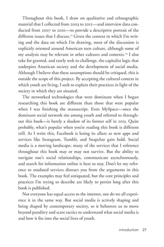 introduction 27
Throughout this book, I draw on qualitative and ethnographic
material that I collected from 2003 to 2012—and interview data con-
ducted from 2007 to 2010—to provide a descriptive portrait of the
different issues that I discuss.23
Given the context in which I’m writ-
ing and the data on which I’m drawing, most of the discussion is
explicitly oriented around American teen culture, although some of
my analysis may be relevant in other cultures and contexts.24
I also
take for granted, and rarely seek to challenge, the capitalist logic that
underpins American society and the development of social media.
Although I believe that these assumptions should be critiqued, this is
outside the scope of this project. By accepting the cultural context in
which youth are living, I seek to explain their practices in light of the
society in which they are situated.
The networked technologies that were dominant when I began
researching this book are different than those that were popular
when I was finishing the manuscript. Even MySpace—once the
dominant social network site among youth and referred to through-
out this book—is barely a shadow of its former self in 2013. Quite
probably, what’s popular when you’re reading this book is different
still. As I write this, Facebook is losing its allure as new apps and
services like Instagram, Tumblr, and Snapchat gain hold. Social
media is a moving landscape; many of the services that I reference
throughout this book may or may not survive. But the ability to
navigate one’s social relationships, communicate asynchronously,
and search for information online is here to stay. Don’t let my refer-
ence to outdated services distract you from the arguments in this
book. The examples may feel antiquated, but the core principles and
practices I’m trying to describe are likely to persist long after this
book is published.
Not everyone has equal access to the internet, nor do we all experi-
ence it in the same way. But social media is actively shaping and
being shaped by contemporary society, so it behooves us to move
beyond punditry and scare tactics to understand what social media is
and how it fits into the social lives of youth.
 
