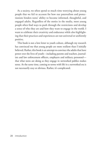 introduction28
As a society, we often spend so much time worrying about young
people that we fail to account for how our paternalism and protec-
tionism hinders teens’ ability to become informed, thoughtful, and
engaged adults. Regardless of the stories in the media, most young
people often find ways to push through the restrictions and develop
a sense of who they are and how they want to engage in the world. I
want to celebrate their creativity and endurance while also highlight-
ing that their practices and experiences are not universal or uniformly
positive.
This book is not a love letter to youth culture, although my research
has convinced me that young people are more resilient than I initially
believed. Rather, this book is an attempt to convince the adults that have
power over the lives of youth—including parents and teachers, journal-
ists and law enforcement officers, employers and military personnel—
that what teens are doing as they engage in networked publics makes
sense. At the same time, coming to terms with life in a networked era is
not necessarily easy or obvious. Rather, it’s complicated.
 
