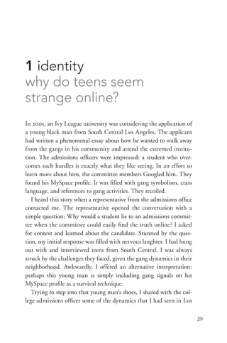 29
1 identity
why do teens seem
strange online?
In 2005, an Ivy League university was considering the application of
a young black man from South Central Los Angeles. The applicant
had written a phenomenal essay about how he wanted to walk away
from the gangs in his community and attend the esteemed institu-
tion. The admissions officers were impressed: a student who over-
comes such hurdles is exactly what they like seeing. In an effort to
learn more about him, the committee members Googled him. They
found his MySpace profile. It was filled with gang symbolism, crass
language, and references to gang activities. They recoiled.
I heard this story when a representative from the admissions office
contacted me. The representative opened the conversation with a
simple question: Why would a student lie to an admissions commit-
tee when the committee could easily find the truth online? I asked
for context and learned about the candidate. Stunned by the ques-
tion, my initial response was filled with nervous laughter. I had hung
out with and interviewed teens from South Central. I was always
struck by the challenges they faced, given the gang dynamics in their
neighborhood. Awkwardly, I offered an alternative interpretation:
perhaps this young man is simply including gang signals on his
MySpace profile as a survival technique.
Trying to step into that young man’s shoes, I shared with the col-
lege admissions officer some of the dynamics that I had seen in Los
 