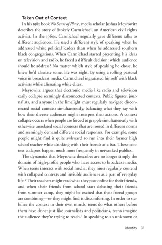 identity 31
Taken Out of Context
In his 1985 book No Sense of Place, media scholar Joshua Meyrowitz
describes the story of Stokely Carmichael, an American civil rights
activist. In the 1960s, Carmichael regularly gave different talks to
different audiences. He used a different style of speaking when he
addressed white political leaders than when he addressed southern
black congregations. When Carmichael started presenting his ideas
on television and radio, he faced a difficult decision: which audience
should he address? No matter which style of speaking he chose, he
knew he’d alienate some. He was right. By using a rolling pastoral
voice in broadcast media, Carmichael ingratiated himself with black
activists while alienating white elites.
Meyrowitz argues that electronic media like radio and television
easily collapse seemingly disconnected contexts. Public figures, jour-
nalists, and anyone in the limelight must regularly navigate discon-
nected social contexts simultaneously, balancing what they say with
how their diverse audiences might interpret their actions. A context
collapse occurs when people are forced to grapple simultaneously with
otherwise unrelated social contexts that are rooted in different norms
and seemingly demand different social responses. For example, some
people might find it quite awkward to run into their former high
school teacher while drinking with their friends at a bar. These con-
text collapses happen much more frequently in networked publics.
The dynamics that Meyrowitz describes are no longer simply the
domain of high-­profile people who have access to broadcast media.
When teens interact with social media, they must regularly contend
with collapsed contexts and invisible audiences as a part of everyday
life.4
Their teachers might read what they post online for their friends,
and when their friends from school start debating their friends
from summer camp, they might be excited that their friend groups
are combining—or they might find it discomforting. In order to sta-
bilize the context in their own minds, teens do what others before
them have done: just like journalists and politicians, teens imagine
the audience they’re trying to reach.5
In speaking to an unknown or
 