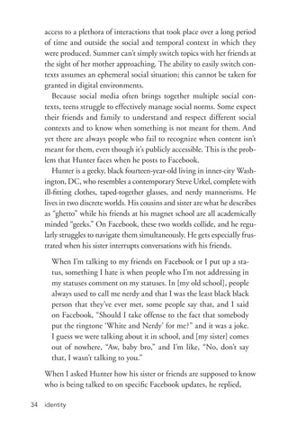 identity34
access to a plethora of interactions that took place over a long period
of time and outside the social and temporal context in which they
were produced. Summer can’t simply switch topics with her friends at
the sight of her mother approaching. The ability to easily switch con-
texts assumes an ephemeral social situation; this cannot be taken for
granted in digital environments.
Because social media often brings together multiple social con-
texts, teens struggle to effectively manage social norms. Some expect
their friends and family to understand and respect different social
contexts and to know when something is not meant for them. And
yet there are always people who fail to recognize when content isn’t
meant for them, even though it’s publicly accessible. This is the prob-
lem that Hunter faces when he posts to Facebook.
Hunter is a geeky, black fourteen-­year-­old living in inner-­city Wash-
ington, DC, who resembles a contemporary Steve Urkel, complete with
ill-­fitting clothes, taped-­together glasses, and nerdy mannerisms. He
lives in two discrete worlds. His cousins and sister are what he describes
as “ghetto” while his friends at his magnet school are all academically
minded “geeks.” On Facebook, these two worlds collide, and he regu-
larly struggles to navigate them simultaneously. He gets especially frus-
trated when his sister interrupts conversations with his friends.
When I’m talking to my friends on Facebook or I put up a sta-
tus, something I hate is when people who I’m not addressing in
my statuses comment on my statuses. In [my old school], people
always used to call me nerdy and that I was the least black black
person that they’ve ever met, some people say that, and I said
on Facebook, “Should I take offense to the fact that somebody
put the ringtone ‘White and Nerdy’ for me?” and it was a joke.
I guess we were talking about it in school, and [my sister] comes
out of nowhere, “Aw, baby bro,” and I’m like, “No, don’t say
that, I wasn’t talking to you.”
When I asked Hunter how his sister or friends are supposed to know
who is being talked to on specific Facebook updates, he replied,
 