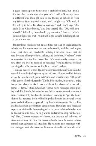 identity 35
I guess that is a point. Sometimes it probably is hard, but I think
it’s just the certain way that you talk. I will talk to my sister
a different way than I’ll talk to my friends at school or from
my friends from my old school, and I might say, “Oh, well, I
fell asleep in Miss K’s class by accident,” and they’ll say, “Oh,
yeah, Miss K is so boring,” and [my sister’s] like, “Oh, well, you
shouldn’t fall asleep. You should pay attention.” I mean, I think
you can figure out that I’m not talking to you if I’m talking about
a certain teacher.
Hunter loves his sister, but he also finds her take on social etiquette
infuriating. He wants to maintain a relationship with her and appre-
ciates that she’s on Facebook, although he also notes that it’s
hard because of her priorities, values, and decisions. He doesn’t want
to ostracize her on Facebook, but he’s consistently annoyed by
how often she tries to respond to messages from his friends without
realizing that this violates an implicit code of conduct.
To make matters worse, Hunter’s sister is not the only one from his
home life who he feels speaks up out of turn. Hunter and his friends
are really into the card game Pokémon and what he calls “old skool”
video games like the Legend of Zelda. His cousins, in contrast, enjoy
first-­person shooters like Halo and think his choice of retro video
games is “lame.” Thus, whenever Hunter posts messages about play-
ing with his friends, his cousins use this as an opportunity to mock
him. Frustrated by his family members’ inability to “get the hint,”
Hunter has resorted both to limiting what he says online and trying
to use technical features provided by Facebook to create discrete lists
and block certain people from certain posts. Having to take measures
to prevent his family from seeing what he posts saddens him because
he doesn’t want to hide; he only wants his family to stop “embarrass-
ing” him. Context matters to Hunter, not because he’s ashamed of
his tastes or wants to hide his passions, but because he wants to have
control over a given social situation. He wants to post messages with-
out having to articulate context; he wants his audience to understand
 