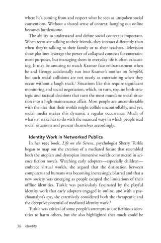 identity36
where he’s coming from and respect what he sees as unspoken social
conventions. Without a shared sense of context, hanging out online
becomes burdensome.
The ability to understand and define social context is important.
When teens are talking to their friends, they interact differently than
when they’re talking to their family or to their teachers. Television
show plotlines leverage the power of collapsed contexts for entertain-
ment purposes, but managing them in everyday life is often exhaust-
ing. It may be amusing to watch Kramer face embarrassment when
he and George accidentally run into Kramer’s mother on Seinfeld,
but such social collisions are not nearly as entertaining when they
occur without a laugh track.7
Situations like this require significant
monitoring and social negotiation, which, in turn, require both stra-
tegic and tactical decisions that turn the most mundane social situa-
tion into a high-­maintenance affair. Most people are uncomfortable
with the idea that their worlds might collide uncontrollably, and yet,
social media makes this dynamic a regular occurrence. Much of
what’s at stake has to do with the nuanced ways in which people read
social situations and present themselves accordingly.
Identity Work in Networked Publics
In her 1995 book, Life on the Screen, psychologist Sherry Turkle
began to map out the creation of a mediated future that resembled
both the utopian and dystopian immersive worlds constructed in sci-
ence fiction novels. Watching early adopters—especially children—
embrace virtual worlds, she argued that the distinction between
computers and humans was becoming increasingly blurred and that a
new society was emerging as people escaped the limitations of their
offline identities. Turkle was particularly fascinated by the playful
identity work that early adopters engaged in online, and with a psy-
choanalyst’s eye, she extensively considered both the therapeutic and
the deceptive potential of mediated identity work.8
Turkle was critical of some people’s attempts to use fictitious iden-
tities to harm others, but she also highlighted that much could be
 