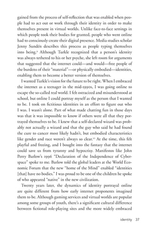 identity 37
gained from the process of self-­reflection that was enabled when peo-
ple had to act out or work through their identity in order to make
themselves present in virtual worlds. Unlike face-­to-­face settings in
which people took their bodies for granted, people who went online
had to consciously create their digital presence. Media studies scholar
Jenny Sundén describes this process as people typing themselves
into being.9
Although Turkle recognized that a person’s identity
was always tethered to his or her psyche, she left room for arguments
that suggested that the internet could—and would—free people of
the burdens of their “material”—or physically embodied—identities,
enabling them to become a better version of themselves.
I wanted Turkle’s vision for the future to be right. When I embraced
the internet as a teenager in the mid-­1990s, I was going online to
escape the so-­called real world. I felt ostracized and misunderstood at
school, but online I could portray myself as the person that I wanted
to be. I took on fictitious identities in an effort to figure out who
I was. I wasn’t alone. Part of what made chatting fun in those days
was that it was impossible to know if others were all that they por-
trayed themselves to be. I knew that a self-­declared wizard was prob-
ably not actually a wizard and that the guy who said he had found
the cure to cancer most likely hadn’t, but embodied characteristics
like gender and race weren’t always so clear.10
At the time, this felt
playful and freeing, and I bought into the fantasy that the internet
could save us from tyranny and hypocrisy. Manifestos like John
Perry Barlow’s 1996 “Declaration of the Independence of Cyber-
space” spoke to me. Barlow told the global leaders at the World Eco-
nomic Forum that the new “home of the Mind” enabled “identities
[that] have no bodies.” I was proud to be one of the children he spoke
of who appeared “native” in the new civilization.
Twenty years later, the dynamics of identity portrayal online
are quite different from how early internet proponents imagined
them to be. Although gaming services and virtual worlds are popular
among some groups of youth, there’s a significant cultural difference
between fictional role-­playing sites and the more widely embraced
 