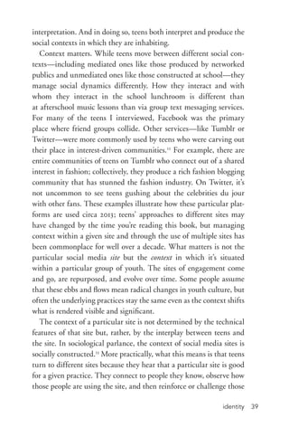 identity 39
interpretation. And in doing so, teens both interpret and produce the
social contexts in which they are inhabiting.
Context matters. While teens move between different social con-
texts—including mediated ones like those produced by networked
publics and unmediated ones like those constructed at school—they
manage social dynamics differently. How they interact and with
whom they interact in the school lunchroom is different than
at afterschool music lessons than via group text messaging services.
For many of the teens I interviewed, Facebook was the primary
place where friend groups collide. Other services—like Tumblr or
Twitter—were more commonly used by teens who were carving out
their place in interest-­driven communities.12
For example, there are
entire communities of teens on Tumblr who connect out of a shared
interest in fashion; collectively, they produce a rich fashion blogging
community that has stunned the fashion industry. On Twitter, it’s
not uncommon to see teens gushing about the celebrities du jour
with other fans. These examples illustrate how these particular plat-
forms are used circa 2013; teens’ approaches to different sites may
have changed by the time you’re reading this book, but managing
context within a given site and through the use of multiple sites has
been commonplace for well over a decade. What matters is not the
particular social media site but the context in which it’s situated
within a particular group of youth. The sites of engagement come
and go, are repurposed, and evolve over time. Some people assume
that these ebbs and flows mean radical changes in youth culture, but
often the underlying practices stay the same even as the context shifts
what is rendered visible and significant.
The context of a particular site is not determined by the technical
features of that site but, rather, by the interplay between teens and
the site. In sociological parlance, the context of social media sites is
socially constructed.13
More practically, what this means is that teens
turn to different sites because they hear that a particular site is good
for a given practice. They connect to people they know, observe how
those people are using the site, and then reinforce or challenge those
 