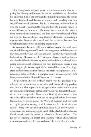 identity 41
This young fan is a typical savvy internet user, comfortable navi-
gating her identity and interests in distinct social contexts based on
her understanding of the norms and community practices. She moves
between Facebook and Twitter seamlessly, understanding that they
are different social contexts. She has a coherent understanding of
who she is and is comfortable choosing how she presents herself in
these different environments. She moves just as seamlessly between
these mediated environments as she does between online and offline
settings, not because she’s cycling through identities—or creating a
segmentation between the virtual and the real—but because she’s
switching social contexts and acting accordingly.
As teens move between different social environments—and inter-
act with different groups of friends, interest groups, and classmates—
they maneuver between different contexts that they have collectively
built and socially constructed. Their sense of context is shaped—but
not cleanly defined—by setting, time, and audience. Although navi-
gating distinct social contexts is not new, technology makes it easy
for young people to move quickly between different social settings,
creating the impression that they are present in multiple places simul-
taneously. What unfolds is a complex dance as teens quickly shift
between—and often blur—different social contexts.
The popularity of social media in recent years has produced a sig-
nificant rise in nonfiction or so-­called real names identity produc-
tion, but it is also important to recognize that there continue to be
environments where teens gather anonymously or don crafted identi-
ties to create a separation between the kinds of social contexts that
are viable offline and those that can be imagined online. Most nota-
bly, multiplayer online games like World of Warcraft and StarCraft
were quite popular among youth I encountered. It is within these
spaces—along with virtual worlds like Second Life and Whyville—
where teens can and do engage in much of the playful and productive
identity work that early internet scholars initially mapped out.14
The
process of creating an avatar and selecting virtual characteristics
requires tremendous reflection, and teens often take this seriously.
 