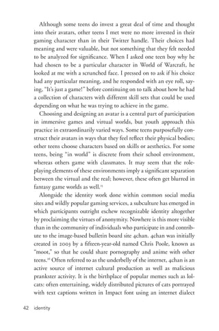 identity42
Although some teens do invest a great deal of time and thought
into their avatars, other teens I met were no more invested in their
gaming character than in their Twitter handle. Their choices had
meaning and were valuable, but not something that they felt needed
to be analyzed for significance. When I asked one teen boy why he
had chosen to be a particular character in World of Warcraft, he
looked at me with a scrunched face. I pressed on to ask if his choice
had any particular meaning, and he responded with an eye roll, say-
ing, “It’s just a game!” before continuing on to talk about how he had
a collection of characters with different skill sets that could be used
depending on what he was trying to achieve in the game.
Choosing and designing an avatar is a central part of participation
in immersive games and virtual worlds, but youth approach this
practice in extraordinarily varied ways. Some teens purposefully con-
struct their avatars in ways that they feel reflect their physical bodies;
other teens choose characters based on skills or aesthetics. For some
teens, being “in world” is discrete from their school environment,
whereas others game with classmates. It may seem that the role-­
playing elements of these environments imply a significant separation
between the virtual and the real; however, these often get blurred in
fantasy game worlds as well.15
Alongside the identity work done within common social media
sites and wildly popular gaming services, a subculture has emerged in
which participants outright eschew recognizable identity altogether
by proclaiming the virtues of anonymity. Nowhere is this more visible
than in the community of individuals who participate in and contrib-
ute to the image-­based bulletin board site 4chan. 4chan was initially
created in 2003 by a fifteen-­year-­old named Chris Poole, known as
“moot,” so that he could share pornography and anime with other
teens.16
Often referred to as the underbelly of the internet, 4chan is an
active source of internet cultural production as well as malicious
prankster activity. It is the birthplace of popular memes such as lol-
cats: often entertaining, widely distributed pictures of cats portrayed
with text captions written in Impact font using an internet dialect
 
