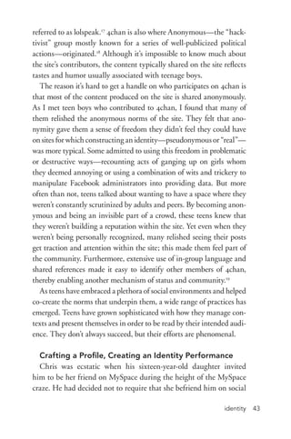 identity 43
referred to as lolspeak.17
4chan is also where Anonymous—the “hack-
tivist” group mostly known for a series of well-­publicized political
actions—originated.18
Although it’s impossible to know much about
the site’s contributors, the content typically shared on the site reflects
tastes and humor usually associated with teenage boys.
The reason it’s hard to get a handle on who participates on 4chan is
that most of the content produced on the site is shared anonymously.
As I met teen boys who contributed to 4chan, I found that many of
them relished the anonymous norms of the site. They felt that ano-
nymity gave them a sense of freedom they didn’t feel they could have
on sites for which constructing an identity—pseudonymous or “real”—
was more typical. Some admitted to using this freedom in problematic
or destructive ways—recounting acts of ganging up on girls whom
they deemed annoying or using a combination of wits and trickery to
manipulate Facebook administrators into providing data. But more
often than not, teens talked about wanting to have a space where they
weren’t constantly scrutinized by adults and peers. By becoming anon-
ymous and being an invisible part of a crowd, these teens knew that
they weren’t building a reputation within the site. Yet even when they
weren’t being personally recognized, many relished seeing their posts
get traction and attention within the site; this made them feel part of
the community. Furthermore, extensive use of in-­group language and
shared references made it easy to identify other members of 4chan,
thereby enabling another mechanism of status and community.19
As teens have embraced a plethora of social environments and helped
co-­create the norms that underpin them, a wide range of practices has
emerged. Teens have grown sophisticated with how they manage con-
texts and present themselves in order to be read by their intended audi-
ence. They don’t always succeed, but their efforts are phenomenal.
Crafting a Profile, Creating an Identity Performance
Chris was ecstatic when his sixteen-­year-­old daughter invited
him to be her friend on MySpace during the height of the MySpace
craze. He had decided not to require that she befriend him on social
 