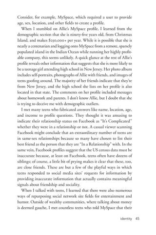 identity 45
Consider, for example, MySpace, which required a user to provide
age, sex, location, and other fields to create a profile.
When I stumbled on Allie’s MySpace profile, I learned from the
demographic section that she is ninety-­five years old, from Christmas
Island, and makes $250,000+ per year. While it is possible that she is
nearly a centenarian and logging onto MySpace from a remote, sparsely
populated island in the Indian Ocean while running her highly profit-
able company, this seems unlikely. A quick glance at the rest of Allie’s
profile reveals other information that suggests that she is more likely to
be a teenage girl attending high school in New Jersey. Her photo album
includes self-­portraits, photographs of Allie with friends, and images of
teens goofing around. The majority of her friends indicate that they’re
from New Jersey, and the high school she lists on her profile is also
located in that state. The comments on her profile included messages
about homework and parents. I don’t know Allie, but I doubt that she
is trying to deceive me with demographic outliers.
I met many teens who fabricated answers like name, location, age,
and income to profile questions. They thought it was amusing to
indicate their relationship status on Facebook as “It’s Complicated”
whether they were in a relationship or not. A casual viewer scanning
Facebook might conclude that an extraordinary number of teens are
in same-­sex relationships because so many have chosen to list their
best friend as the person that they are “In a Relationship” with. In the
same vein, Facebook profiles suggest that the US census data must be
inaccurate because, at least on Facebook, teens often have dozens of
siblings; of course, a little bit of prying makes it clear that these, too,
are close friends. These are but a few of the playful ways in which
teens responded to social media sites’ requests for information by
providing inaccurate information that actually contains meaningful
signals about friendship and sociality.
When I talked with teens, I learned that there were also numerous
ways of repurposing social network site fields for entertainment and
humor. Outside of wealthy communities, where talking about money
is deemed gauche, I met countless teens who told MySpace that their
 