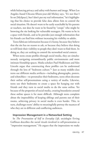 identity 47
while balancing privacy and safety with humor and image. When Los
Angeles–based Chicano fifteen-­year-­old Mickey says, “It’s not that I
lie on [MySpace], but I don’t put my real information,” he’s highlight-
ing that his choice to provide false data allows him to control the
social situation. He doesn’t want to be easily searchable by his parents
or teachers, nor does he want to be found by “creeps” who might be
browsing the site looking for vulnerable teenagers. He wants to be in
a space with friends, and so he provides just enough information that
his friends can find him without increasing his visibility to adults.
Teens fabricate information because it’s funny, because they believe
that the site has no reason to ask, or because they believe that doing
so will limit their visibility to people they don’t want to find them. In
doing so, they are seeking to control the networked social context.
When teens create profiles through social media, they are simulta-
neously navigating extraordinarily public environments and more
intimate friendship spaces. Media scholars Paul Hodkinson and Siân
Lincoln argue that constructing these profiles can be understood
through the lens of “bedroom culture.”23
Just as many middle-­class
teens use different media artifacts—including photographs, posters,
and tchotchkes—to personalize their bedrooms, teens often decorate
their online self-­presentations using a variety of media. Likewise,
teens use their bedrooms to create a space for hanging out with
friends and they turn to social media to do the same online. Yet
because of the properties of social media, creating boundaries around
these online spaces is far more difficult. Although teens complain
about the impossibility of keeping siblings and parents out of their
rooms, achieving privacy in social media is even harder. This, in
turn, challenges teens’ ability to meaningfully portray the nuances of
who they are to different and conflicting audiences.
Impression Management in a Networked Setting
In The Presentation of Self in Everyday Life, sociologist Erving
Goffman describes the social rituals involved in self-­presentation as
“impression management.” He argues that the impressions we make
 