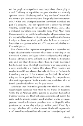 identity 49
out that people work together to shape impressions, often relying on
shared familiarity to help define any given situation in a mutually
agreeable manner. He also argues that, “any member of the team has
the power to give the show away or to disrupt it by inappropriate con-
duct.”25
When teens create profiles online, they’re both individuals and
part of a collective. Their self-­representation is constructed through
what they explicitly provide, through what their friends share, and as
a product of how other people respond to them. When Alice’s friend
Bob comments on her profile, he’s affecting her self-­presentation. Even
the photo that Bob chooses as his primary photo affects Alice because
it might be shown on Alice’s profile when he leaves a comment.26
Impression management online and off is not just an individual act;
it’s a social process.
Part of what makes impression management in a networked set-
ting so tricky is that the contexts in which teens are operating are also
networked. Contexts don’t just collapse accidentally; they collapse
because individuals have a different sense of where the boundaries
exist and how their decisions affect others. In North Carolina, I
briefly chatted with a black high school senior who was gunning for
a soccer scholarship at a Division One school. When recruiters and
coaches from different schools asked to be his friend on Facebook, he
immediately said yes. He had always treated Facebook like a résumé,
using the site to position himself as a thoughtful, compassionate,
all-­American young man. But he was often concerned about what his
friends posted on Facebook, and for good reason.
A few days later, I was talking casually with Matthew, one of the
soccer player’s classmates with whom he was friends on Facebook.
Unlike the all-­American athlete persona his classmate had crafted,
Matthew’s profile was filled with crass comments and humor that
could easily be misinterpreted. I asked Matthew, a white seventeen-­
year-­old, about his decision to post these items on his profile with a
particular eye to how they might get misinterpreted if read by a
stranger. Matthew told me that he wasn’t friends with anyone who
didn’t know him and wouldn’t understand that he was joking around.
 