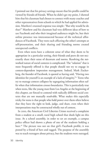 identity50
I pointed out that his privacy settings meant that his profile could be
viewed by friends-­of-­friends. When he didn’t get my point, I showed
him that his classmate had chosen to connect with many coaches and
other representatives from schools to which he had applied for admis-
sion. Matthew’s stunned response was simple: “But why would he do
that?” Matthew and his classmate had very different ideas of how to
use Facebook and who their imagined audiences might be, but their
online presence was interconnected because of the technical affor-
dances of Facebook. They were each affecting the other’s attempts at
self-­presentation, and their sharing and friending norms created
unexpected conflicts.
Even when teens have a coherent sense of what they deem to be
appropriate in a particular setting, their friends and peers do not nec-
essarily share their sense of decorum and norms. Resolving the net-
worked nature of social contexts is complicated. The “solution” that is
most frequently offered is that people should not try to engage in
context-­dependent impression management. Indeed, Mark Zucker-
berg, the founder of Facebook, is quoted as having said, “Having two
identities for yourself is an example of a lack of integrity.”27
Teens who
try to manage context collapses by segregating information often suf-
fer when that information crosses boundaries. This is particularly true
when teens, like the young man from Los Angeles at the beginning of
this chapter, are forced to contend with radically different social con-
texts that are not mutually resolvable. What makes this especially
tricky for teens is that people who hold power over them often believe
that they have the right to look, judge, and share, even when their
interpretations may be constructed wholly out of context.
In 2010, the American Civil Liberties Union received a complaint
from a student at a small, rural high school that sheds light on this
issue. At a school assembly, in order to set an example, a campus
police officer had shown a photo of one of the students holding a
beer.28
The picture was not on that girl’s Facebook profile; it was
posted by a friend of hers and tagged. The purpose of the assembly
was to teach teenagers about privacy, but the students were outraged.
 