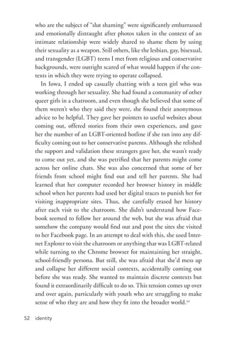 identity52
who are the subject of “slut shaming” were significantly embarrassed
and emotionally distraught after photos taken in the context of an
intimate relationship were widely shared to shame them by using
their sexuality as a weapon. Still others, like the lesbian, gay, bisexual,
and transgender (LGBT) teens I met from religious and conservative
backgrounds, were outright scared of what would happen if the con-
texts in which they were trying to operate collapsed.
In Iowa, I ended up casually chatting with a teen girl who was
working through her sexuality. She had found a community of other
queer girls in a chatroom, and even though she believed that some of
them weren’t who they said they were, she found their anonymous
advice to be helpful. They gave her pointers to useful websites about
coming out, offered stories from their own experiences, and gave
her the number of an LGBT-­oriented hotline if she ran into any dif-
ficulty coming out to her conservative parents. Although she relished
the support and validation these strangers gave her, she wasn’t ready
to come out yet, and she was petrified that her parents might come
across her online chats. She was also concerned that some of her
friends from school might find out and tell her parents. She had
learned that her computer recorded her browser history in middle
school when her parents had used her digital traces to punish her for
visiting inappropriate sites. Thus, she carefully erased her history
after each visit to the chatroom. She didn’t understand how Face-
book seemed to follow her around the web, but she was afraid that
somehow the company would find out and post the sites she visited
to her Facebook page. In an attempt to deal with this, she used Inter-
net Explorer to visit the chatroom or anything that was LGBT-­related
while turning to the Chrome browser for maintaining her straight,
school-­friendly persona. But still, she was afraid that she’d mess up
and collapse her different social contexts, accidentally coming out
before she was ready. She wanted to maintain discrete contexts but
found it extraordinarily difficult to do so. This tension comes up over
and over again, particularly with youth who are struggling to make
sense of who they are and how they fit into the broader world.30
 
