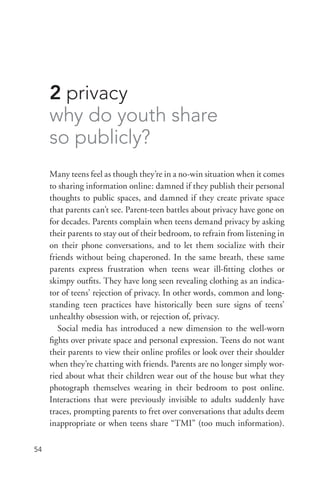 54
2 privacy
why do youth share
so publicly?
Many teens feel as though they’re in a no-­win situation when it comes
to sharing information online: damned if they publish their personal
thoughts to public spaces, and damned if they create private space
that parents can’t see. Parent-­teen battles about privacy have gone on
for decades. Parents complain when teens demand privacy by asking
their parents to stay out of their bedroom, to refrain from listening in
on their phone conversations, and to let them socialize with their
friends without being chaperoned. In the same breath, these same
parents express frustration when teens wear ill-­fitting clothes or
skimpy outfits. They have long seen revealing clothing as an indica-
tor of teens’ rejection of privacy. In other words, common and long-­
standing teen practices have historically been sure signs of teens’
unhealthy obsession with, or rejection of, privacy.
Social media has introduced a new dimension to the well-­worn
fights over private space and personal expression. Teens do not want
their parents to view their online profiles or look over their shoulder
when they’re chatting with friends. Parents are no longer simply wor-
ried about what their children wear out of the house but what they
photograph themselves wearing in their bedroom to post online.
Interactions that were previously invisible to adults suddenly have
traces, prompting parents to fret over conversations that adults deem
inappropriate or when teens share “TMI” (too much information).
 