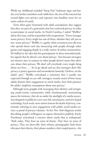 privacy 55
While my childhood included “Keep Out” bedroom signs and bat-
tles over leather miniskirts and visible bras, the rise of the internet has
turned fights over privacy and exposure into headline news for an
entire cohort of youth.
Teens often grow frustrated with adult assumptions that suggest
that they are part of a generation that has eschewed privacy in order
to participate in social media. In North Carolina, I asked “Waffles”
about this issue, and he responded with exasperation. “Every teenager
wants privacy. Every single last one of them, whether they tell you or
not, wants privacy.” Waffles is a geeky white seventeen-­year-­old teen
who spends hours each day interacting with people through video
games and engaging deeply in a wide variety of online communities.
He balked at the idea that his participation in these networked pub-
lics signals that he doesn’t care about privacy. “Just because teenagers
use internet sites to connect to other people doesn’t mean they don’t
care about their privacy. We don’t tell everybody every single thing
about our lives. . . . So to go ahead and say that teenagers don’t like
privacy is pretty ignorant and inconsiderate honestly, I believe, on the
adults’ part.” Waffles articulated a sentiment that I usually saw
expressed through an eye roll: teenagers, acutely aware of how many
adults dismiss their engagement in social media, have little patience
for adults’ simplistic assumptions about teen privacy.1
Although teens grapple with managing their identity and navigat-
ing youth-­centric communities while simultaneously maintaining
spaces for intimacy, they do so under the spotlight of a media ecosys-
tem designed to publicize every teen fad, moral panic, and new hyped
technology. Each week, news stories lament the death of privacy, con-
sistently referring to teen engagement with public social media ser-
vices as proof of privacy’s demise.2
In her New York Magazine article
describing people’s willingness to express themselves publicly, Emily
Nussbaum articulated a concern about youth that is widespread:
“Kids today. They have no sense of shame. They have no sense of
privacy. They are show-­offs, fame whores, pornographic little loons
who post their diaries, their phone numbers, their stupid poetry—for
 