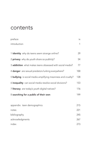 preface	 ix
introduction	 1
1 identity why do teens seem strange online?	 29
2 privacy why do youth share so publicly?	 54
3 addiction what makes teens obsessed with social media?	 77
4 danger are sexual predators lurking everywhere?	 100
5 bullying is social media amplifying meanness and cruelty?	 128
6 inequality can social media resolve social divisions?	 153
7 literacy are today’s youth digital natives?	 176
8 searching for a public of their own	 199
appendix: teen demographics	 215
notes	 221
bibliography	 245
acknowledgments	 267
index	 273
contents
 